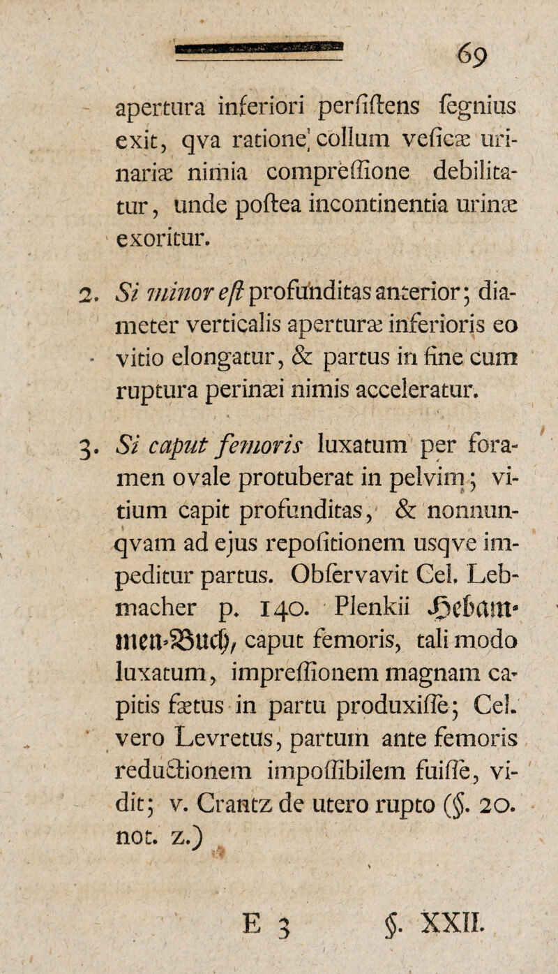 apertura inferiori perfidens fegnius exit, qva ratione'collum veficte uri¬ naris nimia compreffione debilita¬ tur , unde poftea incontinentia urinte exoritur. 2. Si e/? profunditas anterior; dia¬ meter verticalis aperturaj inferioris eo ■ vitio elongatur, & partus in fine cum ruptura perinsi nimis acceleratur, 3. Si caput femoris luxatum per fora¬ men ovale protuberat in pelvim^; vi¬ tium capit profunditas, &'nonnun- qvam ad ejus repofitionem usqve im¬ peditur partus. Obftrvavit Cei. Leb- macher p. 140. Plenkii tncn’58uc^/ caput femoris, tali modo luxatum, impreflionem magnam ca¬ pitis fstus in partu produxifle; Cei. ■ vero Levretus, partum ante femoris reduftionem impoffibilem fuifie, vi¬ dit; V. Crantz de utero rupto (§. 20. not. z.)