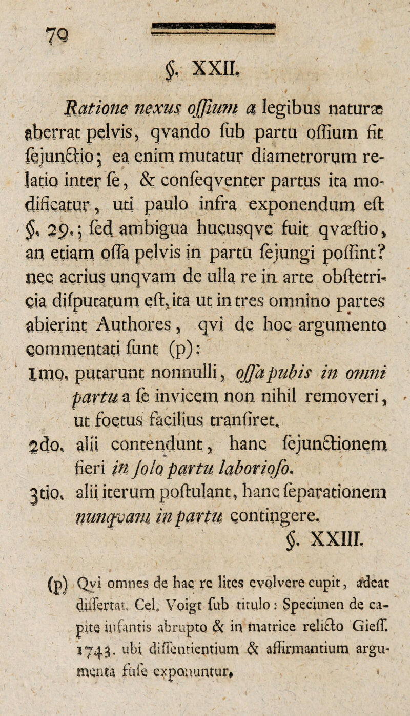 XXII, Ratione nexus ojjlum a legibus naturse aberrat pelvis, qvando fiib partu offium fit fejunftio 5 ea enim mutatur diametrorum re¬ latio inter fe, & confeqventer partus ita mo¬ dificatur , uti paulo infra exponendum efl 29, j fed ambigua hucusqve fuit qvaeftio, an etiam ofla pelvis in partu fejungi poffint? nec acrius unqvam de ulla re in arte obftetri- eia difputatum eft,ita ut intres omnino partes abierint Authores, qvi de hoc argumento Qommentati funt (p); imo, putarunt nonnulli, ojjapubis in o?nni partu a fe invicem non nihil removeri, ut foetus facilius tranfiret, Sdo, alii contendunt, hanc fejunffionem •> fieri in JqIq partu laboriofo, atio, alii iterum poftulant, hanc feparationem nunavafu in partu contingere, §. XXIII. (p) Qyi omnes de hac re lites evolvere cupit, audeat duTemt» Cei. Voigt fub titulo: Specimen de ca¬ pite infantis abrupto & in matrice relifto Gieff. 1743. ubi difrentientium & affirmantium argu¬ menta fule exponuntur» «