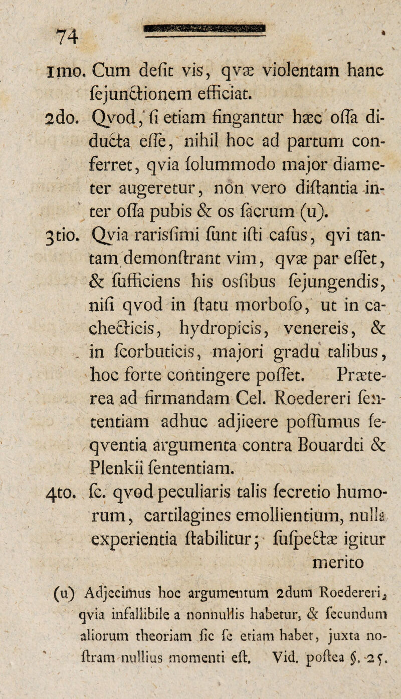 rn * imo. Cum defit vis, qvje violentam hanc ftjunftionem efficiat. 2do. Qyod,'fi etiam fingantur haec ofla di¬ ducta effe, nihil hoc ad partum con¬ ferret, qvia folummodo major diame¬ ter augeretur, nOn vero diftantia -in¬ ter offa pubis & os facrum (u). tio. Qyia rarisfimi fiint iffi cafus, qvi tan¬ tam demonffrant vim, qvae par effet, & fufficiens his osfibus fejungendis, nifi qvod in flatu morbofo,' ut in ca- cheflicis, hydropicis, venereis, & . in fcorbuticis, majori gradu talibus, hoc forte contingere poffet. Prjrte- rea ad firmandam Cei. Roedereri fen- tentiam adhuc adjicere poflumus fe- qventia argumenta contra Bouardti & Plenkii fententiam. 4to. fc, qvod peculiaris talis fecretio humo¬ rum, cartilagines emollientium, nulk experientia ftabilitur j fufpefte igitur merito (u) Adjecirtius hoc argumentum 2dum Roedereri, qvia infallibile a nonmiHis habetur, & fecundum aliorum theoriam fic fe etiam habet, juxta no- ftram nullius momenti eft, Vid. poftea -ay