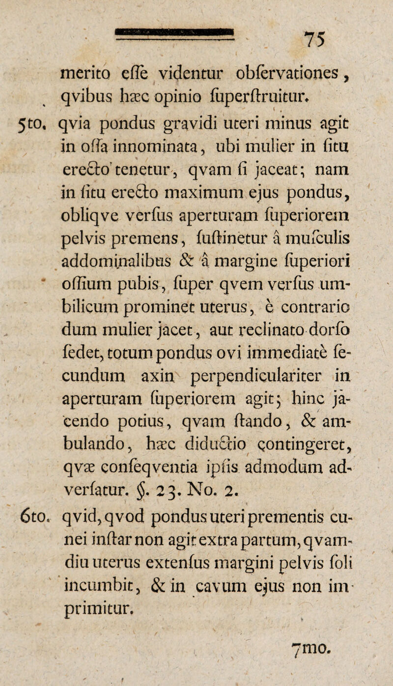 merito efle videntur obfervationes, qvibus htec opinio fuperftruitur. 5to. qvia pondus gravidi uteri minus agit in offa innominata, ubi mulier in fitu erefto'tenetur-, qvam fi jaceat; nam in fitu erefto maximum ejus pondus, obliqve verfus aperturam fuperiorein pelvis premens, fuftinetur a muiculis addominalibus & a margine fiiperiori ■ oflium pubis, fuper qvem verfus um¬ bilicum prominet uterus, e contrario dum mulier jacet, aut reclinato dorfb fedet, totum, pondus ovi immediate fe¬ cundum axin perpendiculariter in aperturam luperiorem agit; hinc ja¬ cendo potius, qvam Itando, & am¬ bulando, htec didufitio Qontingeret, qvae confeqventia ipiis admodum ad¬ vertatur. 23. No. 2. 6to. qvid,qvod pondus uteri prementis cu¬ nei inftarnon agit extra partum, qvam- diu uterus extentus margini pelvis foli incumbit, & in cavum ejus non im¬ primitur. 7mo.