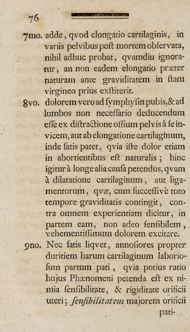 MMaBBsmMJMttimwgaa 7mo. adde, qvod elongatio cartilaginis, in variis pelvibuspoft mortemobfervata, ' nihil adhuc probat, qvamdiu ignora¬ tur , an non eadem elongatio prxter naturam ante graviditatem in ftatu virgineo prius exftiterit. gvo. dolorem vero ad fymphyfin pubis,& ad lumbos non necefiario deducendum efle ex diftraftione offium pelvis a fe in¬ vicem, aut ab elongatione cartilaginum, inde fatis patet, qvia ifte dolor etiam in abortientibus eft naturalis ; hinc igitur a longe alia caufa petendus, qvam a dilatatione cartilaginum , aut liga¬ mentorum, qvK, cum fucceffive toto - tempore graviditatis contingit, con¬ tra omnem experientiam dicitur, in partem eam, non adeo fenfibilem , vehementiffimum dolorem excitare. pno. Nec fatis liqvet, annofiores propter duritiem harum cartilaginum laborio- fum partum pati, qvia potius ratio hujus Pha;nomeni petenda eft 'ex ni- niia fenfibilitate, & rigiditate orificii uteri 5 fenfibilitatem majorem orificii , _ pati-