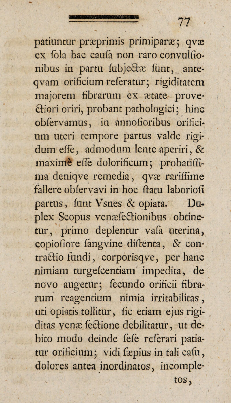 patiuntur praeprimis primiparte; qvae ex fola hac caui& non raro convulfio- nibus in partu fubjeSta; funt) ante- qvam orificium referatur; rigiditatem majorem fibrarum ex aetate prove* i ftiori oriri, probant pathologici; hinc obfervamus, in annofioribus orifich um uteri tempore partus valde rigi¬ dum efle, admodum lente aperiri, & maximi effe dolorificum; probatiffi- ma deniqve remedia, qvs rariffime fallere obfervavi in hoc ftatu laboriofi ! partus, funt Vsnes & opiata. Du¬ plex Scopus venaefeflionibus obtine¬ tur, primo deplentur vafa uterina, copiofiore fangvine diftenta, & con- traftio fundi, corporisqve, per hanc nimiam turgefcentiam impedita, de novo augetur; fecundo orificii fibra¬ rum reagentium nimia irritabilitas, uti opiatis tollitur, fic etiam ejus rigi¬ ditas vente f^ione debilitatur, ut de¬ bito modo deinde fefe referari patia¬ tur orificium; vidi fepius in tali cafii, dolores antea inordinatos, incomple¬ tos,