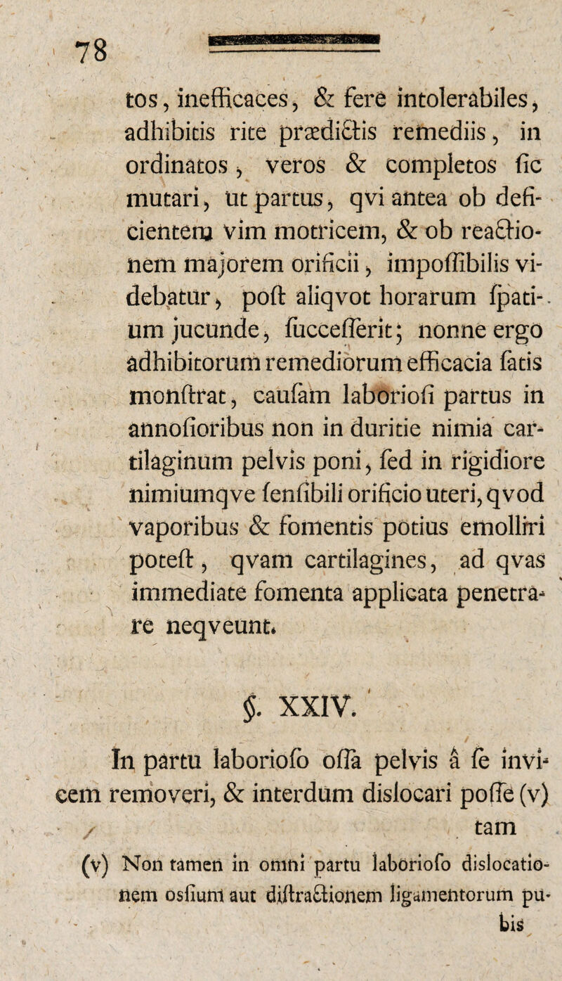 tos, inefficaces, & fere intolerabiles j adhibitis rite praediEtis remediis, in ordinatos j veros & completos fic mutari, ut partus, qvi antea ob defi- cientena vim motricem, & ob rea&io- nem majorem orificii, impoffibilis vi- deb.atur, poft aliqvot horarum fpati-. um jucunde, fucceflerit; nonne ergo adhibitorum remediorum efficacia fatis monftrat, caufam laboriofi partus in annofioribus non in duritie nimia car¬ tilaginum pelvis poni, fed in rigidiore nimiumq ve fenfibili orificio uteri, qvod vaporibus & fomentis potius emolliri poteft, qvam cartilagines, ad qvas immediate fomenta applicata penetra¬ re neqveunt. §. XXIV. ' In partu laboriofb ofla pelvis 4 fe invi¬ cem removeri, & interdum dislocari pofie (v) tam (v) Non tameti In omn! partu laboriofo dislocatio¬ nem osfiuni aut diftraftionem ligamentorum pu- bia