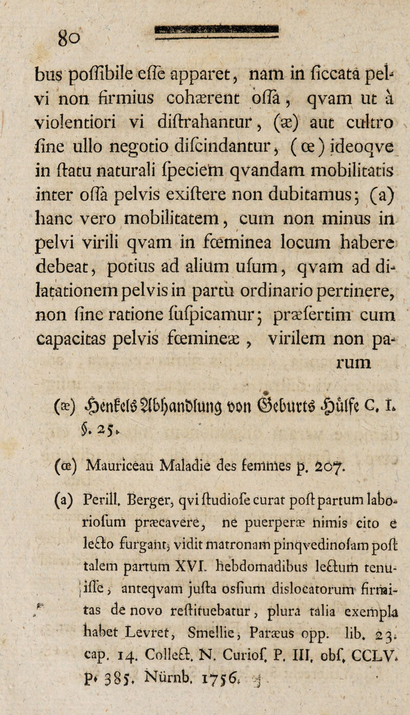 bus poffibile efie apparet, nam in ficcata peb vi non firmius Gohterent bfla, qvam, ut ^ violentiori vi diftrahantur, (te) aut cultro fine ullo negotio difcindantur> (ce) ideoqve in flatu naturali fpeciem qvandam mobilitatis inter ofla pelvis exiftere non dubitamus; (a) hanc vero mobilitatem, cum non minus in I pelvi virili qvam in foeminea locum habere debeat^ potius ad alium ufum^ qvam ad db latationem pelvis in partii ordinario pertinere, non fine ratione fiiipiGamur; praefertim cum capacitas pelvis fcemineae, virilem non pa¬ rum (^) ^enfc(§ 2lbf)anD(ung t>on ^eburt^ |)ulfe c. I* (ce) Maunceau Maladie des femmes p. 207. (a) Perill, Bergerj qvi ftudiofe curat poft partum labo^ riofuni praecavere, puerperce nimis cito t lefto furgantj vidit matronam pinqvedinofam poli: talem panum XVL hebdomadibus le&um tenu- |iffe j anteqvam jufta dsfium dislocatorum firiiai- tas de novo reftifuebatur, plura talia exempU habet Levret, Smellie, Paroeus opp. lib. 23* cap. 14. Colleft. N. Curiof, P. III, obfi CCLV* p» 385, Niirnb. 1756. ^ .