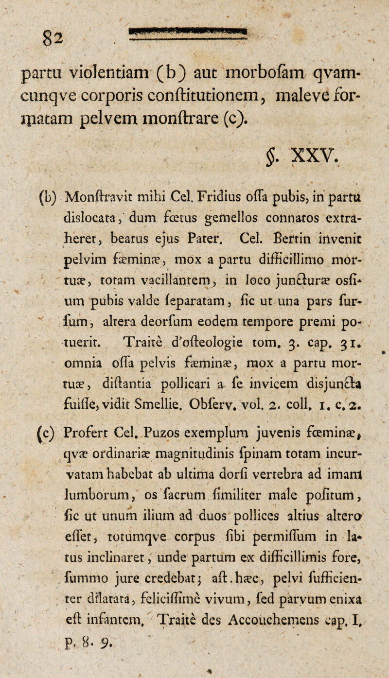 parm violentiam (b) aut morboftm qvam* cunqve corporis conftitutionem, maleve for- ipatam pelvem monftrare (c). §. XXV. (b) Monftravit mihi Cei. Fridius offa pubis, in parttt dislocata, dum fotus gemellos connatos extra¬ herer, beatus ejus Pater. Cei. Berrin invenit pelvim feminae, mox a partu difficillimo mor¬ tuae, totam vacillantem , in loco junflurte osfi* um pubis valde feparatam, fic ut una pars fur- fum, altera deorfum eodem tempore premi po¬ tuerit. Traite d’ofteoIogie tom, 3. cap, 31, omnia offa pelvis faemin^, mox a partu mor¬ tuae, diftantia pollicari fe invicem disjun£i:a fuifle, vidit Smellie. Obferv. vol. 2* coli, i, c, 2. ^c) Profert Cei, Puzos exemplum juvenis fominae, qvse ordinariae magnitudinis fpinam totam incur¬ vatam habebat ab ultima dorfi vertebra ad imanl lumborum, os facrum fimiliter male poiitum, fic ut unum ilium ad duos pollices altius altero effet j Totumqve corpus fibi permiffum in la* tus inclinaret; unde partura ex difficillimis fore, ‘ fummo jure credebat; aft.haec, pelvi fufficieit- ter dilatata, feliciffime vivum, fed parvum enixa eft infantem.Traite des Accouchemens cap. I. P* 9» ■ .