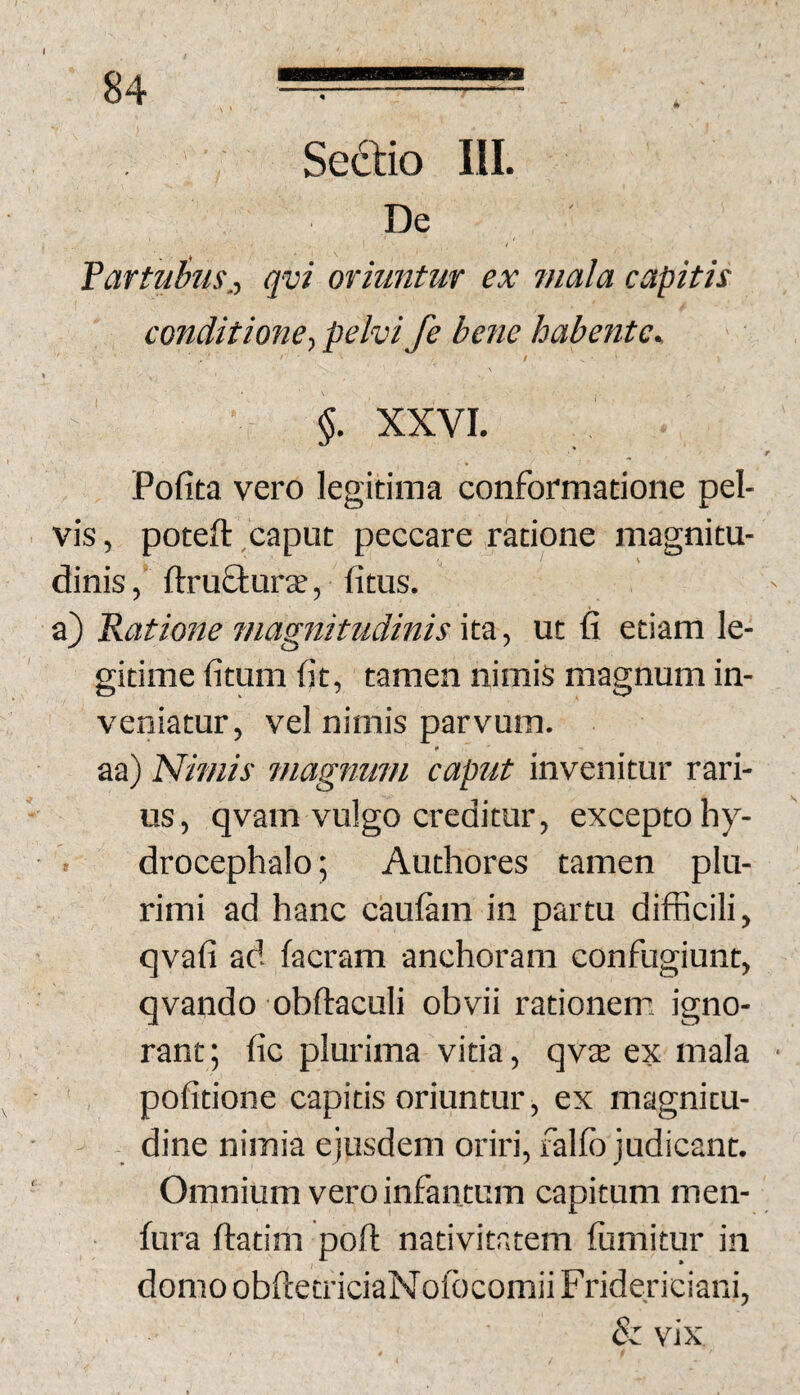 84 ' , Sedio III. De fartuius,-, qvi oriuntur ex mala capitis conditione.) pelvi fe bene habente^ $ \ \ ■ §. XXVI. * Pofita vero legitima conformatione pel¬ vis, poteft caput peccare ratione magnitu¬ dinis , ftruflurte, fitus. a) Ratione magnitudinis \t‘SL) ut fi etiam le¬ gitime fitum fit, tamen nimis magnum in¬ veniatur, vel nimis parvum, aa) Nimis Tuagnum caput invenitur rari- - us, qvam vulgo creditur, excepto hy- drocephalo; Authores tamen plu¬ rimi ad hanc ckilam in partu difficili, qvafi ad facram anchoram confugiunt, qvando obftaculi obvii rationem igno¬ rant; fic plurima vitia, qvas ex mala • pofitione capitis oriuntur, ex magnitu- • j - dine nimia ejusdem oriri, falfo judicant. ' Omnium vero infantum capitum men- fura ftatim poft nativitatem iumitur in domoobftetriciaNofbcomiiFridericiani, & vix »
