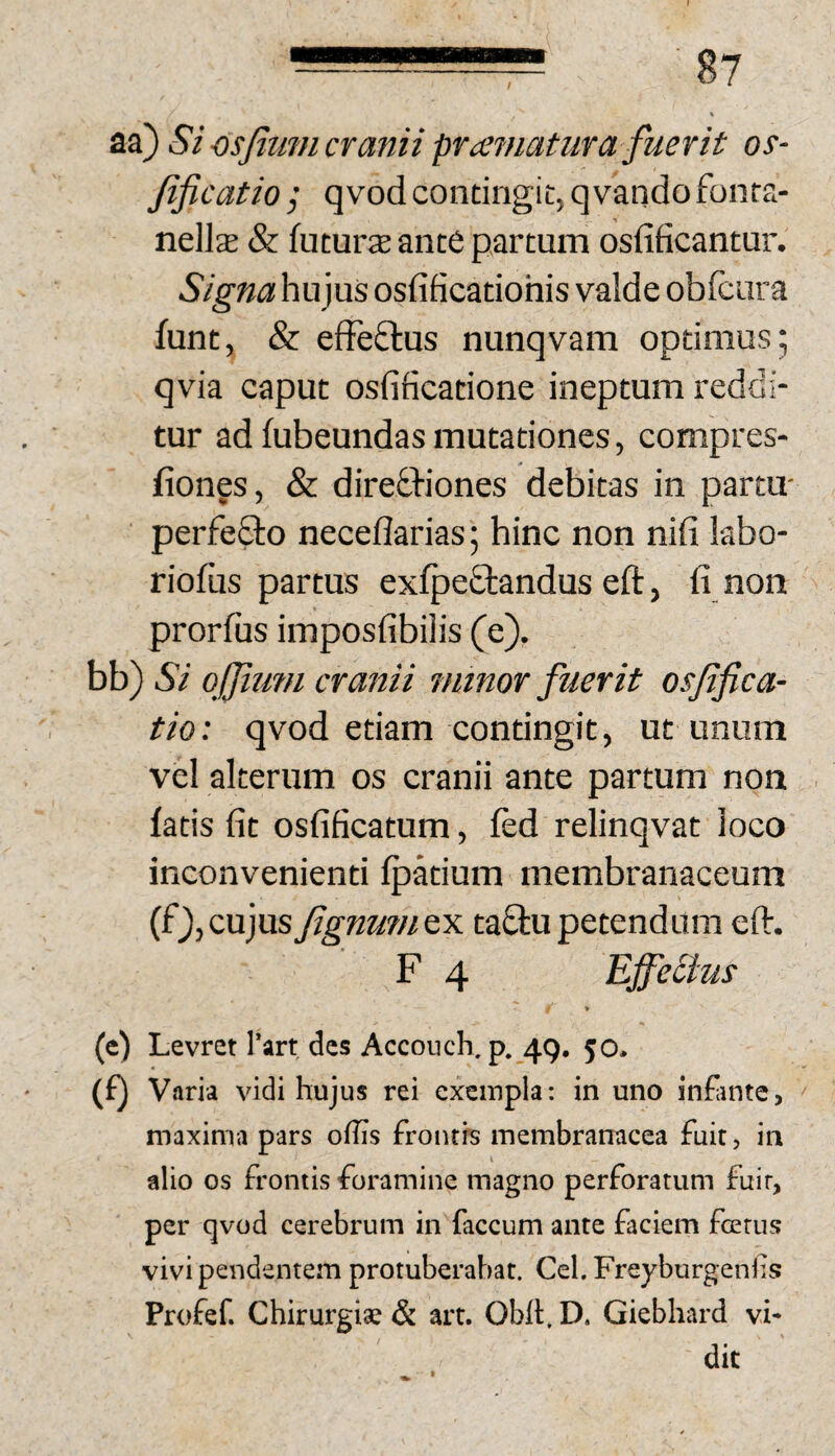 / aa) Si osfiimi cranii pramatur a fuerit os- fificatio ; qvod contingit, qvando fonta- nellse & futurs ance partum osfificantur. Signa hujus osfificatiohis valde obfcura funt, & efFeftus nunqvam optimus; qvia caput osfificatione ineptum reddi¬ tur ad fubeundas mutationes, compres- fiongs, & diredhiones debitas in partu- perfe£to neceflarias; hinc non nifi kbo- riofiis partus exfpedtandus eft, fi non prorfus imposfibilis (e). hh') Si ojjium cranii minor fuerit osfifica- tio: qvod etiam confingit, ut unum vel alterum os cranii ante partum non fatis fit osfificatum, fed relinqvat loco inconvenienti fpkium membranaceum (f),cujusfignumty. taftupetendum efi. F 4 Effetius » (e) Levret Tart des Accoiich. p. 49, 50* (f) Varia vidi hujus rei exempla: in uno in&ntc, maxima pars ofiis froutrs membranacea fuit, in alio os frontis foramine magno perforatum fuir, per qvod cerebrum in faecum ante faciem forus vivi pendentem protuberabat. Cei. Freyburgenf s Profef. Chirurgiae & art. Obll:. D. Giebhard vi¬ dit