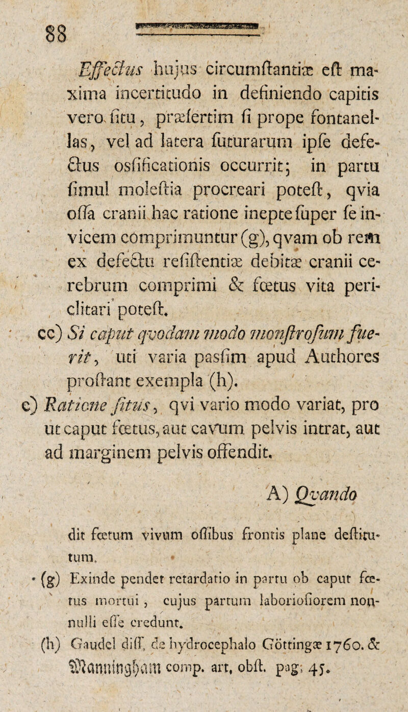 Ejfeclus 'hujus circumftantis cfl: ma¬ xima incerticudo in definiendo capitis vero, ficu, pra:fertim fi prope fontanel- las, vel ad latera futurarum ipfe defe- &US osfificationis occurrit; in partu fimu! moleftia procreari poteft, qvia of?a cranii hac ratione ineptefuper fe in¬ vicem comprimuntur (g), qvam ob rem ex defectu refiftentise debits cranii ce¬ rebrum comprimi & fcetus vita peri- ' , ditari'poteft. cc) Si caput qvodam modo monfirofuni fue¬ rit , uti varia pasfim apud Authores proftanc exempla (h). i c) Eaticne fitus-, qvi vario modo variat, pro ut caput fcetus, aut cavum pelvis intrat, aut ad marginem pelvis offendit. A) Qvando / dit fcetum vivnm oflibus fronris plane deftim* tum, • (g) Exinde pendet retardatio in partu ob caput fe¬ tus mortui, cujus partum laboriofiorem non¬ nulli eOe credunt. (h) Gaude! diff, de hydrocephalo Gdttingte 1760. S^anuitig[}am comp. an. obft. pag; 4J.