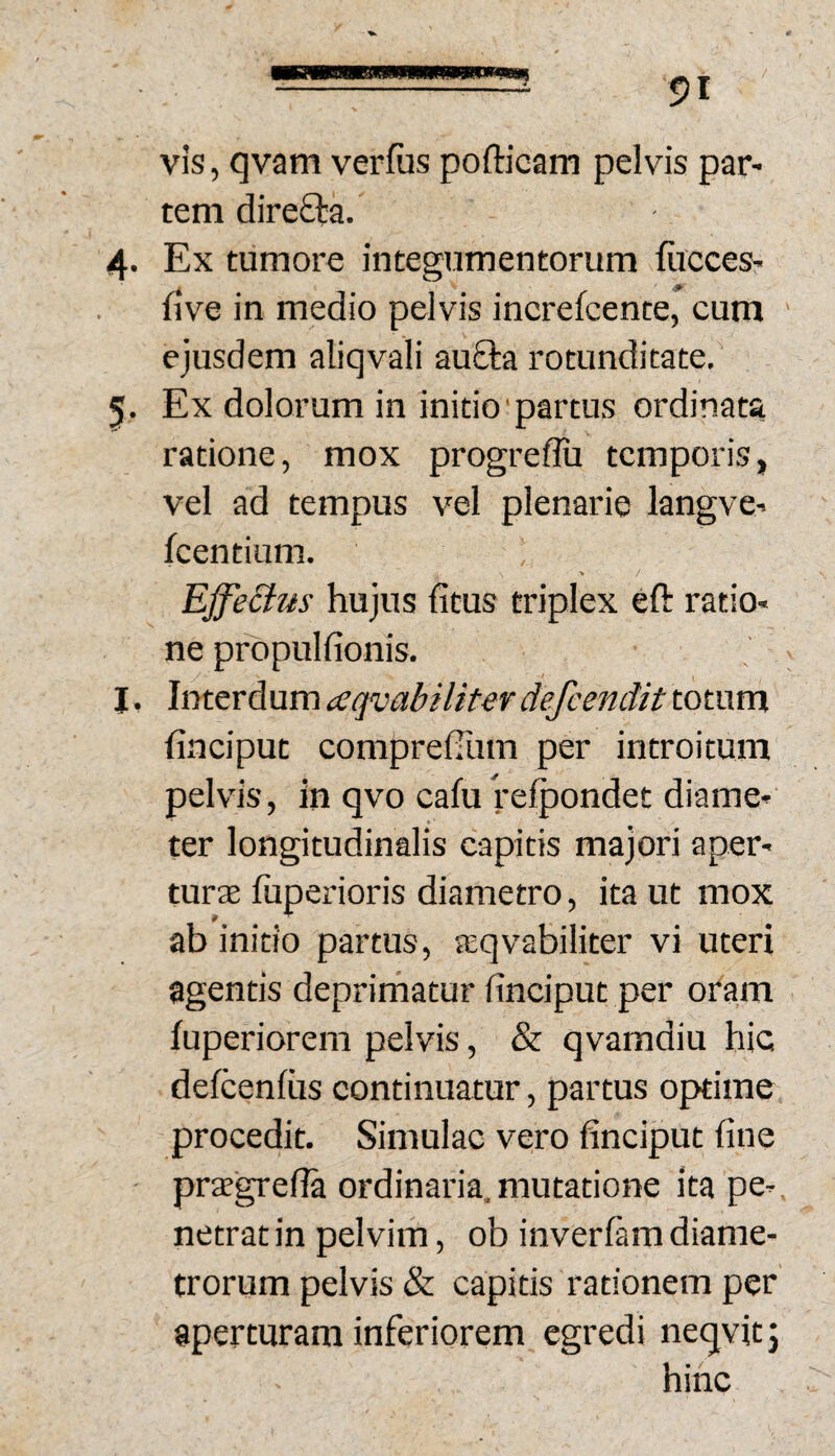 vis, qvam verfiis pofticam pelvis par¬ tem direfta. 4. Ex tumore integumentorum fircces- five in medio pelvis increfcente, cum ejusdem aliqvali au£ta rotunditate. 5. Ex dolorum in initio partus ordinata ratione, mox progreflii temporis, vel ad tempus vel plenarie langve- fcentium. Effectus' hujus fitus triplex eft ratio¬ ne propulfionis. J, Interdum (eqvabiliter defeendit totum finciput comprelTum per introitum pelvis, in qvo cafu refpondet diame¬ ter longitudinalis capitis majori aper- turte fiiperioris diametro, ita ut mox ab initio partus, aeqvabiliter vi uteri agentis deprimatur finciput per oram fuperiorem pelvis, & qvamdiu hic delcenftis continuatur, partus optime procedit. Simulae vero finciput fine praegrefia ordinaria, mutatione ita pe¬ netrat in pelvim, ob inverfam diame¬ trorum pelvis & capitis rationem per aperturam inferiorem egredi neqvitj hinc