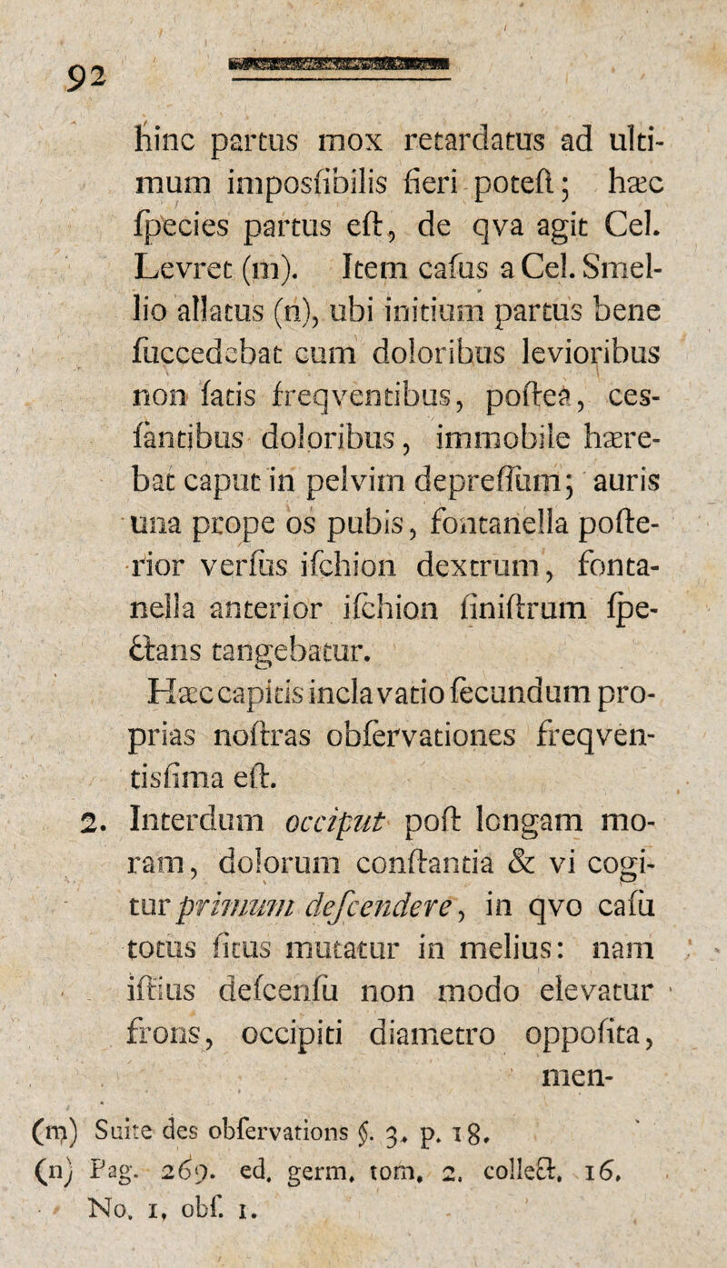 / 92 hinc partus mox retardatus ad ulti¬ mum imposfibilis fieri poteft; hccc fpecies partus eft, de qva agit Cei. Levret (m). Item cafus a Cei. Smel- lio allatus (n), ubi initium partus bene fuccedcbat cum doloribus levioribus non fatis freqventibus, poftea, ces- fantibus doloribus, immobile hsre- bat caput in pelvim depreffum; auris una prope os pubis, fontanella pofte- rior verfus ifchion dextrum, fonta- nelia anterior ifchion finiftrum fpe- hlans tangebatur. Hacccapitisinclavatiofecundum pro¬ prias noftras obfcrvationes freqven- tisfima eft. 2. Interdum occiput poft longam mo¬ ram, dolorum conftantia & vi cogi¬ tur , in qvo cafu totus ficus mutatur in melius: nam iftius defcenfu non modo elevatur frons, occipiti diametro oppofita, men- (n?) Suite des obfervations 3^ p, ig, (uj Pag. 2^9. ed. germ» tom, 2. colIeO:, 16, No. I, obf. I.