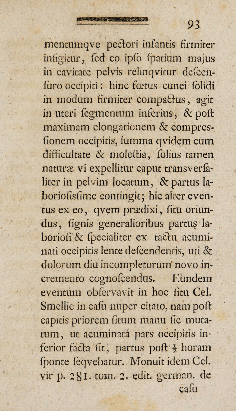 mentumqve peftori infantis firmiter infigitur, fed eo ipfb fpatiuni majus in cavitate pelvis relinqvitur defcen- furo occipiti: hinc foetus cunei fblidi in modum firmiter compaQ-us, agic in uteri fegmentum inferius, & poft maximam elongationem & compres- fionem occipitis, fumma qvidem cum difficultate & moleftia, Iblius tamen naturae vi expellitur caput transverfa- literin pelvim locatum, & partus la- boriofisfime contingit; hic alter even¬ tus ex eo, qvero praedixi, fitu oriun¬ dus, fignis generalioribus partus la- boriofi & fpecialiter ex taffu acumi¬ nati occipitis lente defcendentis, uti & dolorum diu incompletorum' novo in¬ cremento ccgnofcendus. Eundem eventum obfervavit in hoc fitu Cei. Smellie in cafu nuper citato, nam poft , capitis priorem fitum manu fic muta¬ tum, ut acuminata pars occipitis in¬ ferior faffa fit, partus poft f horam fponte feqvebatur. Monuit idem Cei. vir p. 281. tom. 2. edit, german. dc cafu