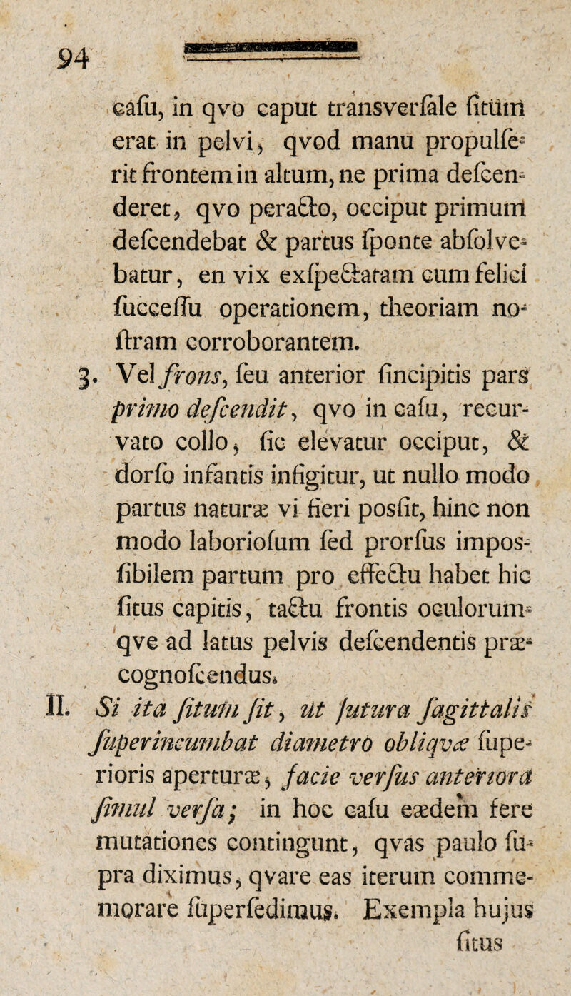 ■cafii, in qvo caput transverfale fittliri erat in pelvi, qvod manu propulfe^ rit frontem in altum, ne prima delcen- deret, qvo perafto, occiput primunl - defcendebat & partus Iponte abfolve¬ hatur, en vix exlpefiatam cum felici fucceffu operationem, theoriam no- ftram corroborantem. 3. Vel frons, feu anterior fincipitis pars primo defcendit, qvo incafu, recur¬ vato collo, fic elevatur occiput. St dorib infantis infigitur, ut nullo modo partus iiaturse vi fieri posfit, hinc non modo laboriofum fed prorfus impos- fibilem partum pro effeffu habet hic fitus capitis, taftu frontis oculorum- qve ad fatus pelvis defcendentis prae* cognofcendus» II. Si ita Jittimfit, ut 'jutura fagittalis Jiiperincumbat dia?netrd obliqva fiipe^ ■ rioris apertura, facie verfus anteriora fimul verfa; in hoc cafu eadem fere mutationes contingunt, qvas paulo fu- pra diximus, qvare eas iterum comme- i morare fuperfedinius* Exempla hujus fitus