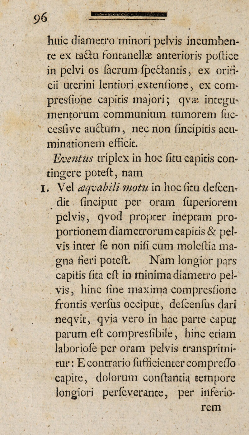 huic diametro minori pelvis incumben¬ te ex taQ:u fontanellce anterioris poftice in pelvi os facrum IpeQrantis, ex orifi¬ cii uterini lentiori extenfionc, ex com- presfione capitis majori; qvas integu¬ mentorum communium tumorem fiic- cesfive au£lum, nec non fincipitis acu- minationem efficit. Eventus triplex in hoc' fitu capitis con¬ tingere poteft, nam I. Vel aqvabili ?notu in hoc fitu defcen- dit finciput per oram fuperiorem pelvis, qvod propter ineptam pro¬ portionem diametrorum capitis & pel¬ vis inter ft non nifi cum moleftia ma¬ gna fieri poteft. Nam longior pars capitis fita eft in minima diametro pel- ■ vis, hinc fine maxima compresfione frontis verius occiput, defcenfus dari ■ neqvit, qvia vero in hac parte caput parum eft compresfibile, hinc etiam laboriole per oram pelvis transprimi- tur: E contrario fufficientercomprefio 'Capite, dolorum conftantia tempore longiori perleyerante, per inferio¬ rem