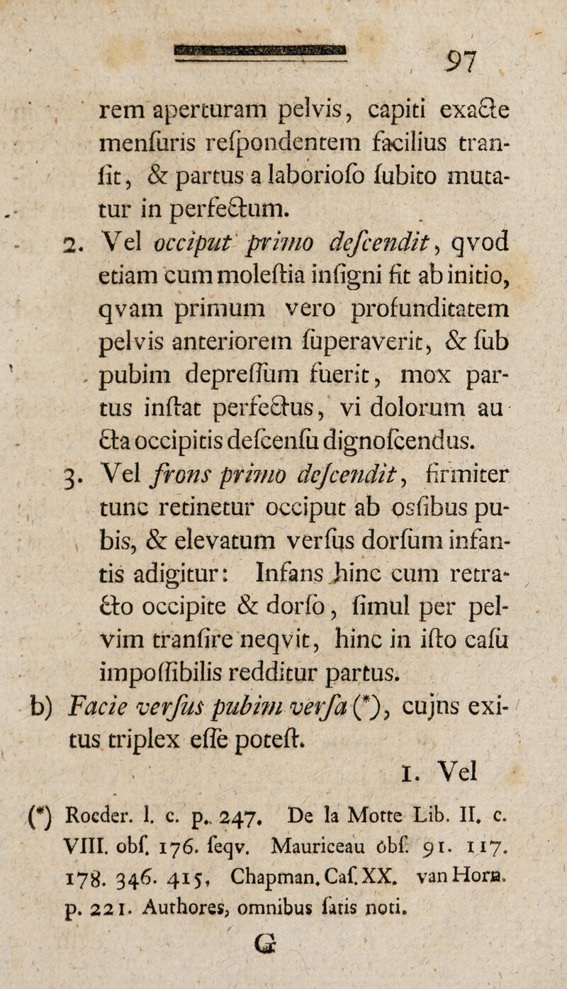 rem aperturam pelvis, capiti exaQe menfuris refpondentem facilius tran- lit, & partus a laboriofo fubito muta¬ tur in perfeStum. 2. Vel occiput' primo defcendit qvod etiam cummoleftia infigni fit ab initio, qvam primum vero profunditatem pelvis anteriorem fuperaverit, & fub . pubim deprefium fuerit, mox par¬ tus inftat perfeffus, vi dolorum au fta occipitis defcenfu dignofcendus. 3. Vel frons primo dejcendit, firmiter tunc retinetur occiput ab qsfibus pu¬ bis, & elevatum verfijs dorfum infan¬ tis adigitur: Infans Jiinc cum retra- 61:0 occipite & dorfb, fimul per pel¬ vim tranfire neqvit, hinc in ifto cafii impofiibilis redditur partus. b) 'Facie verfus pubmi verfai^')^ cujus exi¬ tus triplex efle poteft. 1. Vel (•) Rocder. 1. c. p,. 247. De k Motte Lib. II. c. VIII. obf. 176. feqv. Mauriceau 6bf. 91. 117. 178. 346. 415, Chapman. Caf.XX. vanHora. p. 221. Authores, omnibus latis noti. Ci