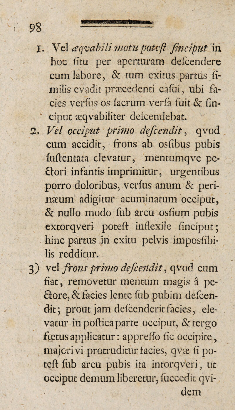 hoc fitu per aperturam defcendere cum labore, & tum exitus partus fi- milis evadit praecedenti cafiii, ubi fa¬ cies verfus os facrum verfa fuit & fin- ' ciput aeqvabiliter defcendebat. 2. Vel occiput'primo defcendit, qvod cum accidit, frons ab osfibus pubis fuftentata elevatur,, mentumqve pe- ftori infantis imprimitur, urgentibus porro doloribus, verfus anum & peri- naeum’ adigitur acuminatum occiput, & nullo modo fiib arcu osfium pubis extorqveri poteft infiexile finciput; . hinc partus in exitu pelvis imposfibi- lis redditur. 3) vel frons primo defcendit ^ qvod cum fiat, removetur mentum magis a pe- ftore, & facies lente fub pubim defcen- ditj prout jam defcenderitfacies, ele¬ vatur in poftica parte occiput, &: tergo foetus applicatur: appreffo fic occipite, majori vi protruditur facies, qvas fi po- tefl: fiib arcu pubis ita intorqveri, ut occiput demum liberetur, fuccedit qvi- dem