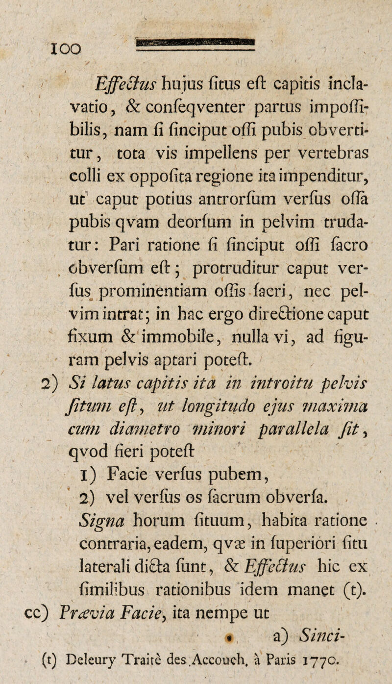 ' Effe&us hujus fitus eft capitis incla- vatio, & confeqventer partus impoili- bilis, nam fi finciput offi pubis obverti¬ tur, tota vis impellens per vertebras colli ex oppofita regione ita impenditur, ut’ caput potius antrorfum verfus o(?a pubis qvam deorfum in pelvim truda¬ tur: Pari ratione fi finciput offi facro . obverfiim eft 5 protruditur caput ver- fus_ prominentiam offis facri, nec pel¬ vim intrat; in hac ergo dire£l:ione caput fixum &'immobile, nulla vi, ad figu- ' ram pelvis aptari poteft. 2) Si latus capitis ita in introitu pelvis Jitmn eft, ut longitudo ejus maxima cum diametro minori parallela fit, qvod fieri poteft 1) Facie verfus pubem, 2) vel verfus os facrum obverfa. . I Signa horum fituum, habita ratione contraria, eadem, qvae in fuperiori fitu laterali diQ:a funt, & Ejfiecius hic ex fimilibus rationibus idem manet (t). cc) Ercevia Facie, ita ncrhpe ut • a) Sinci- (t) Deleury Ti-alre des.Accoueh. a Paris 1770.