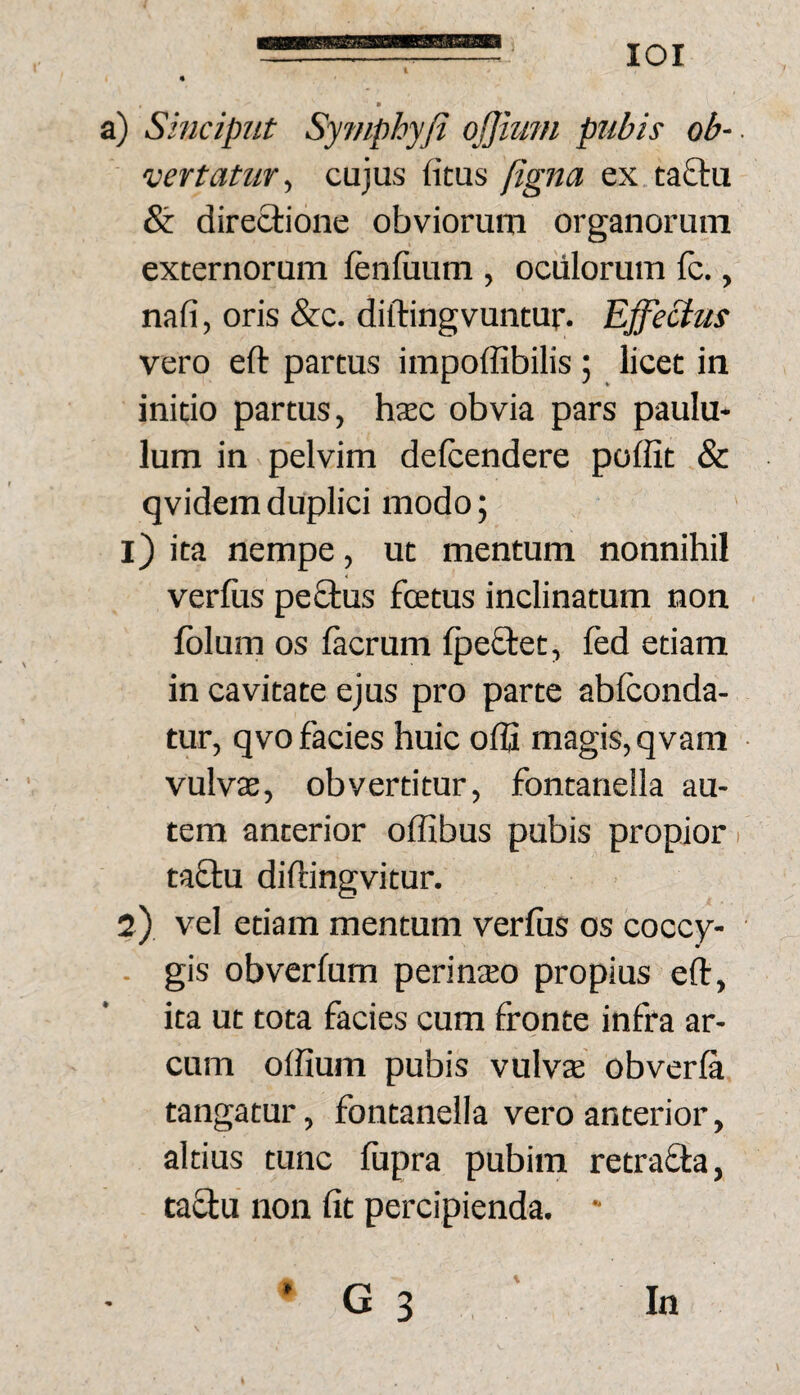 lOI a) Sinciput Sy?nphyfi ojjhiin pubis ob-- vertatur^ cujus fitus figna ex taftu & directione obviorum organorum externorum lenfiium , oculorum Ic., nafi, oris &c. diftingvuntur. Effectus vero eft partus impoffibilis ; licet in initio partus, haec obvia pars paulu¬ lum in pelvim delcendere poffit & qvidemduplici modo; 1) ita nempe, ut mentum nonnihil verius pe£tus fcetus inclinatum non Iblum os lacrum IpeStet, led etiam in cavitate ejus pro parte abfconda- tur, qvo facies huic offi magis, qvani vulvae, obvertitur, fontanella au¬ tem anterior offibus pubis propior i ta£tu diftingvitur. 2) vel etiam mentum verius os coccy- . gis obverlum perinaeo propius elt, ita ut tota facies cum fronte infra ar¬ cum olfium pubis vulvae obverla tangatur, fontanella vero anterior, altius tunc fupra pubim retrafla, ta^u non fit percipienda.