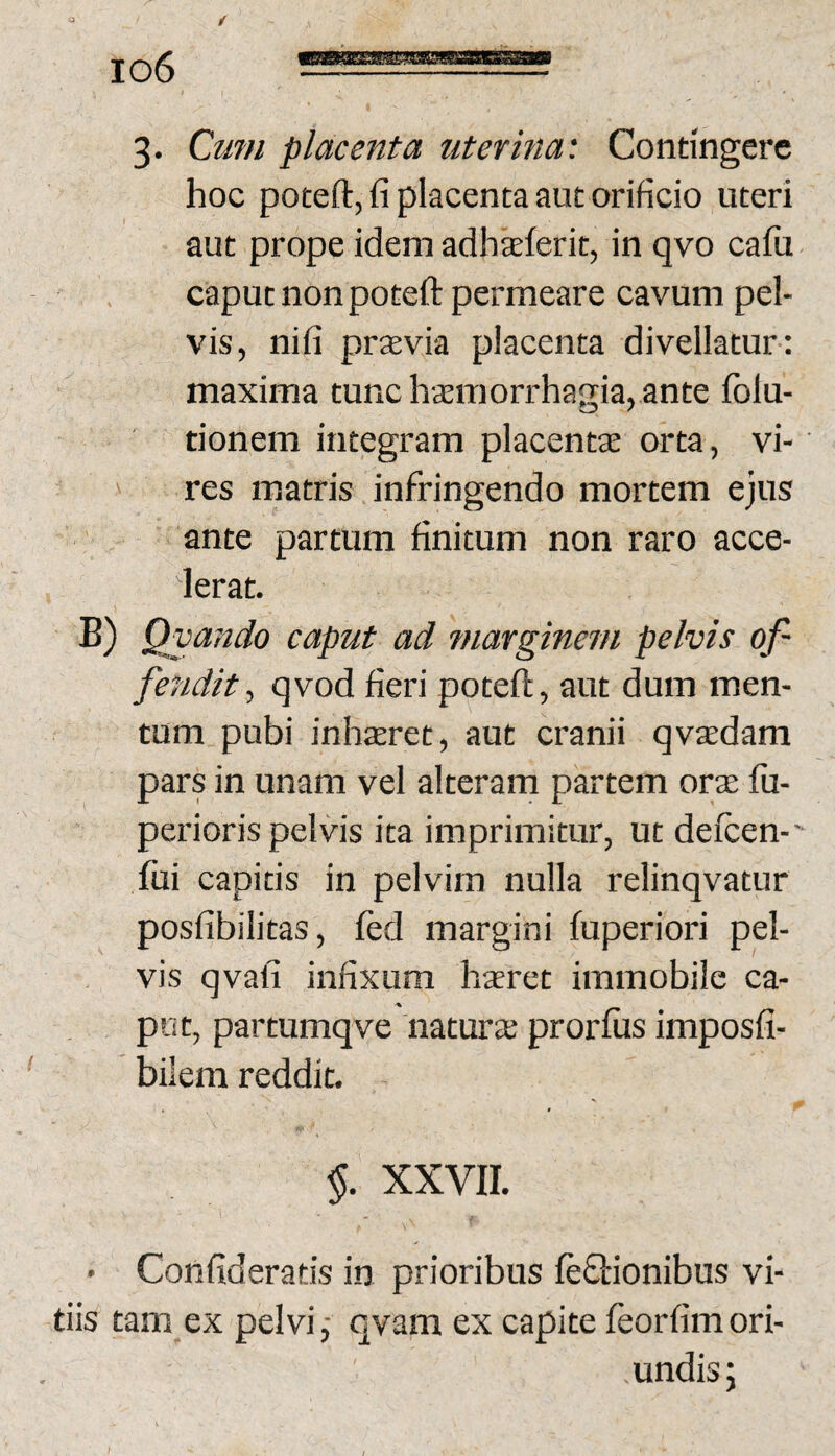 3- Cum placenta uterina: Contingere hoc poteft, fi placenta aut orificio uteri aut prope idem adhxlerit, in qvo cafu caput non poteft permeare cavum pel¬ vis, nifi prxvia placenta divellatur-: maxima tunc hxmorrhagia, ante folu- tionem integram placentae orta, vi¬ res matris infringendo mortem ejus ante partum finitum non raro acce¬ lerat. B) Qvajtdo caput ad marginem pelvis of¬ fendit, qvod fieri poteft, aut dum men¬ tum pubi inharet, aut cranii qvsedam pars in unam vel alterarn partem orae fu- perioris pelvis ita imprimitur, ut defcen-' fui capitis in pelvim nulla relinqvatur posfibilitas, led margini fuperiori pel¬ vis qvafi infixum haeret immobile ca¬ put, partumqve naturae prorfiis imposfi- bilem reddit. $. XXVII. • Confideratis in prioribus leQrionibus vi¬ tiis tam ex pelvi ,• qvam ex capite feorfim ori¬ undis ;