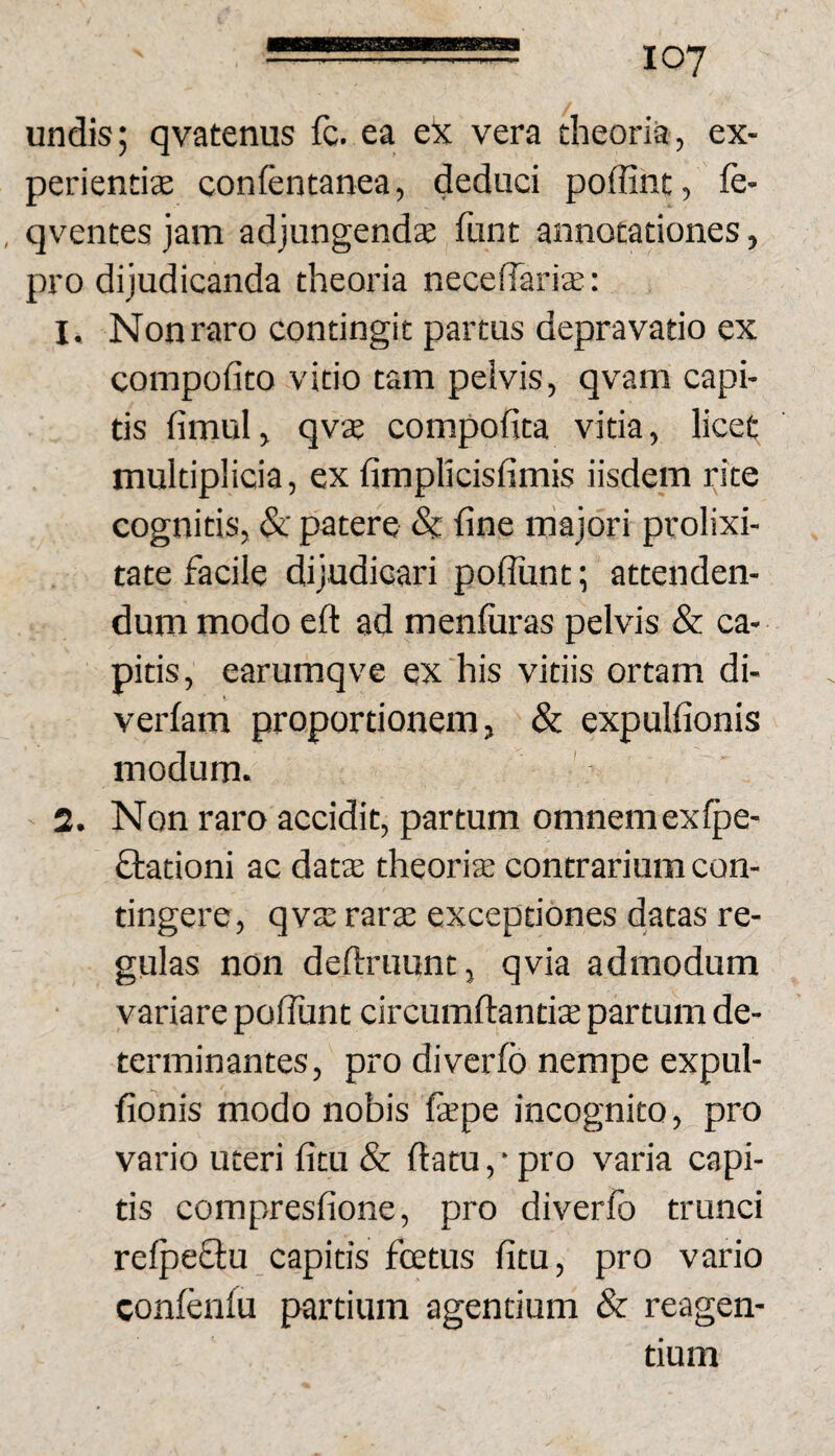 undis; qvatenus fc. ea eX vera theoria, ex- perientite conientanea, deduci poffint, fe- , qventes jam adjungendae funt annotationes, pro dijudicanda theoria necedariffi: 1. Nonraro contingit partus depravatio ex coinpofito vitio tam peivis, qvam capi¬ tis fimul, qvae compofita vitia, licet multiplicia, ex fimplicisfimis iisdem rite cognitis, &C patere & fine majori prolixi¬ tate facile dijudicari pofiunt; attenden¬ dum modo eft ad menfiiras pelvis & ca¬ pitis, earumqve ex his vitiis ortam di- verfam proportionem, & expulfionis modum. 2. Non raro accidit, partum omnemexlpe- ftationi ac dats theoriae contrarium con¬ tingere , qvae rarae exceptiones datas re¬ gulas non definiunt, qvia admodum variare pofiunt circumfiantiae partum de¬ terminantes , pro diverfo nempe expul¬ fionis modo nobis faepe incognito, pro vario uteri fitu & fiatu, • pro varia capi¬ tis compresfione, pro diverfo trunci refpeftu capitis fcetus fitu, pro vario confonfu partium agentium & reagen¬ tium