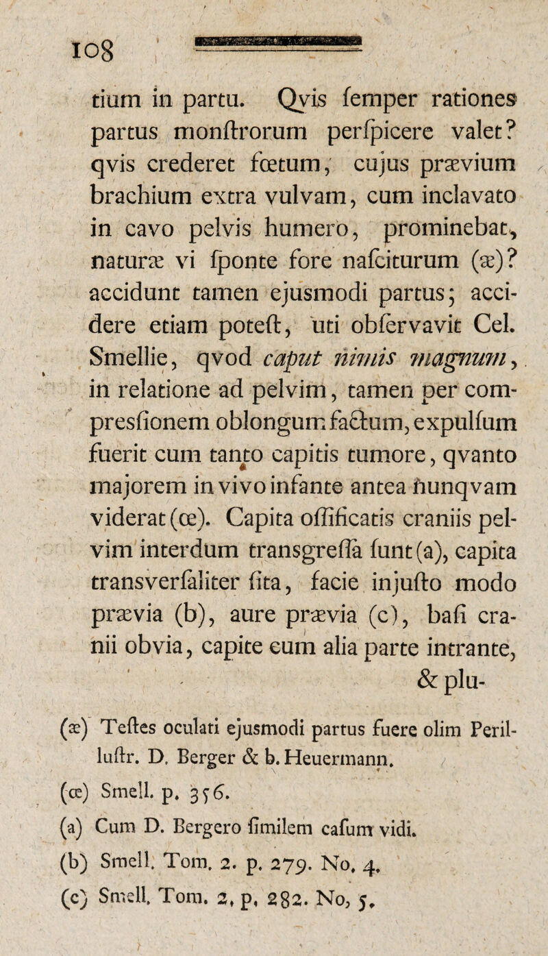 tium in partu. Qyis femper rationes partus monftrorurn perfpicere valet? qvis crederet fetum, cujus praevium brachium extra vulvam, cum inclavato in cavo pelvis humero, prominebat^ natura: vi Iponte fore nafciturum (a;)? accidunt tamen ejusmodi partus; acci¬ dere etiam poteft, 'uti oblervavit Cei. Smellie, qvod caput nimis jnagnmn^ in relatione ad pelvim, tamen per com- presfionem oblongum fa£l;um,expulfum fuerit cum tanto capitis tumore, qvanto majorem in vivo infante antea hunqvam viderat (o:). Capita offificatis craniis pel¬ vim interdum transgrefla funt (a), capita transverlaliter (ita, facie injufto modo prtevia (b), aure praevia (c), bafi cra¬ nii obvia, capite eum alia parte intrante, & plu- ($) Teftes oculati ejusmodi partus fuere olim Peril- luftr. D, Berger & b. Heuermann. (cc) Smell. p. 3^6. (a) Cum D. Bergero fimilem cafum vidi. (b) Smell. Tom. 2. p. 275. No. 4. (c) Smell. Tom. 2, p. 282. No, 5,