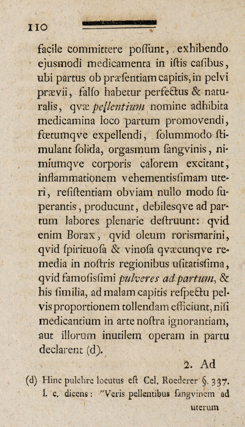 facile coinmictere poliunt, . exhibendo ' ejusmodi medicamenta in iftis cafibus, ubi partus ob praelentiam capitis, in pelvi prsvii, ■ falfo habetur perfeflus & natu¬ ralis, pellcntiufU nomine adhibita medicamina loco partum promovendi, ftetumqve expellendi, folumraodo fti- mulant foiida, orgasmum fangvinis, ni- miumqve corporis calorem excitant, inflammationem vehementisfimam ute¬ ri , refiftentiam obviam nullo modo fu- perantis, producunt, debilesqve ad par* tum labores plenarie deftruunt: qvid enim Borax, qvid oleum rorismarini, qvid fpirituoft & vinola qvaecunqve re¬ media in noftris regionibus ufitatisfima, qvid famofisfimi pulveres ad partum., & his fimilia, ad malam capitis reljDcftu pel¬ vis proportionem tollendam efficiunt, nili medicantium in arte noftra ignorantiam, aut illorum inutilem operam in partu declarent (d). N 2. Ad (d) Hinc pulchre locutus eft Gei. Roedercr §. 3^7. 1. c. dicens: ”Veris pellentibus fangvinem ad uterum