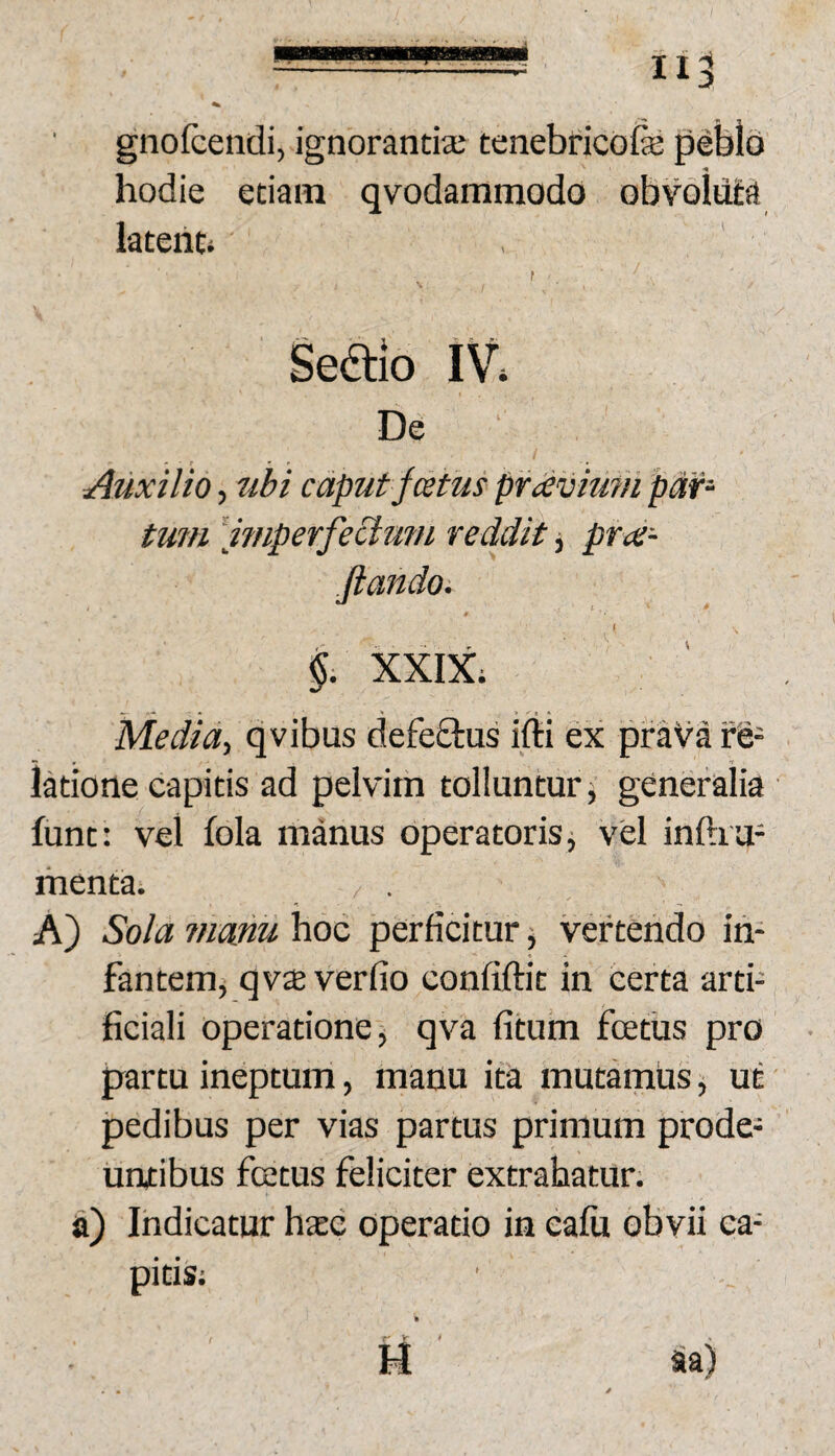 gnofcendi, ignorantia; tenebricofe peblb hodie etiam qvodammodo obvoluta latent» f Seaio IV» De Auxilio, ubi caput festus pr avium par- tmn [wiperfectufH reddit ^ pra- ftando. §. XXIX; Media-, qvibus defeftus ifii ex prava re¬ latione capitis ad pelvim tolluntur, generalia funt: vel fola manus operatoris j vel inftxu- menta» K) Sola mmu hoc perficitur, vertendo in¬ fantem, qvx verfio confiftit in certa arti¬ ficiali operatione, qva fitum fcetus pro partu ineptum, manu ita mutamus, ut pedibus per vias partus primum prode¬ untibus fatus feliciter extrahatur; a) Indicatur hate operatio in ealu obvii ca¬ pitis;