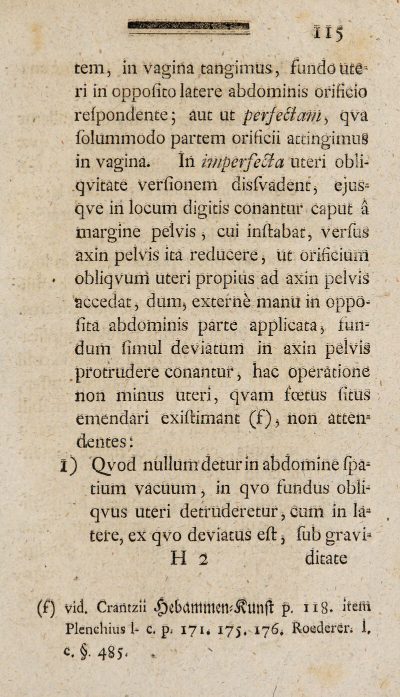 tem, in vagina tangimus, flindoutg ri in oppofico latere abdominis orificio refpondente; aut ut perjeBafiiy qva , folummodo partem orificii attingimus in vagina^ Iii imperfecta uteri obli- .qvitate verfionem disfvadentj ejus- qve in locum digitis conantur caput a tnargine pelvis, cui inflabat, verfus axin pelvis ita reducere j ut drificiual • obliqvum uteri propius ad axin pelvis accedat, dum^ externe manil in oppd- fita abdominis parte applicata) fum dum fimul deviatum itl axin pdlviS protrudere conantur) hac operatione iion minus uteri, qvam fcetus fituS emendari exiftimant (f)) non atten¬ dentes ; l) Qyod nullum detur in abdomine fpa= tium vacuum, in qvo fundus obli- qvus uteri detruderetur, cum in la= tere, ex qvo deviatus eft 3 fub gravb H 2 ditate (f) vid. Craritzil ^cbamnien«^Un(l p. Ii8. beltt Plcncliius 1- c. p; 171* 175. 176* Roedercn 1, <=.§•485- •