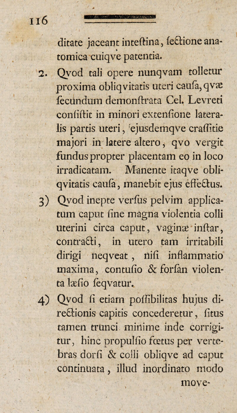 ditate jaceant inteftina, fe£lioneana- tomica cuiqve patentia. 2. Q\'^od tali opere nunqvaiti tolletur proxima obliq vitatis uteri caufa,qvae fecundum demonftrata Cei. Levreti confidit in minori extenfione latera* lis partis uteri, 'ejusdemqve craffitie majori in latere altero, qvo vergit fundus propter placentam eo in loco irradicatam. Manente itaqve obli- qvitatis caufa, manebit ejus efFeO:us. 3) Qyod inepte verfiis pelvim applica¬ tum caput fine magna violentia colli uterini circa caput, vaginte indar, contraQi, in utero tam irritabili dirigi neqveat, nifi inflammatio maxima, contufio & forfan violen¬ ta laefio feqvatur. 4) Qyod fi etiam poffibilitas hujus di- reftionis capitis concederetur, fitus tamen trunci minime inde corrigi¬ tur, hinc propulfio fcetus per verte¬ bras dorfi & colli obliqve ad caput continuata, illud inordinato modo move-