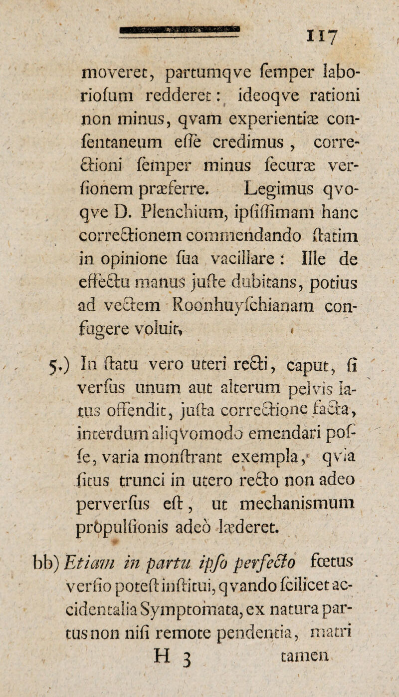 moveret, partumqve femper labo- riofum redderet: ideoqve rationi non minus, qvam experientia con- fentaneum efie credimus , corre- ftioni ieinper minus fecurte ver- fionem praeferre. Legimus qvo- qve D. PIcnchiam, ipdffimam hanc correQiionem commendando ftatini in opinione fua vaciiiare : Ille de effeftu manus jufte dubitans, potius ad vectem Roo’nhu}dchianam con¬ fugere voluit, I 5.) In ftatu vero uteri refti, caput, fi verfus unum aut alterum pelvis la¬ tus offendit, jufta correctione facta, interdum aliqVomodo emendari pof- fe, varia monftrant exempla,' qvia ficus trunci in utero recto non adeo perverfiis eft, ut mechanismum prbpulfionis adeo laederet. bb) 'Etiam in partu ipfo perfecto fcetus veriio poceftinftitui, qvando fcilicet ac¬ cidentalia Symptomata, ex natura par¬ tus non nifi remote pendenda, matri H 3 tamen