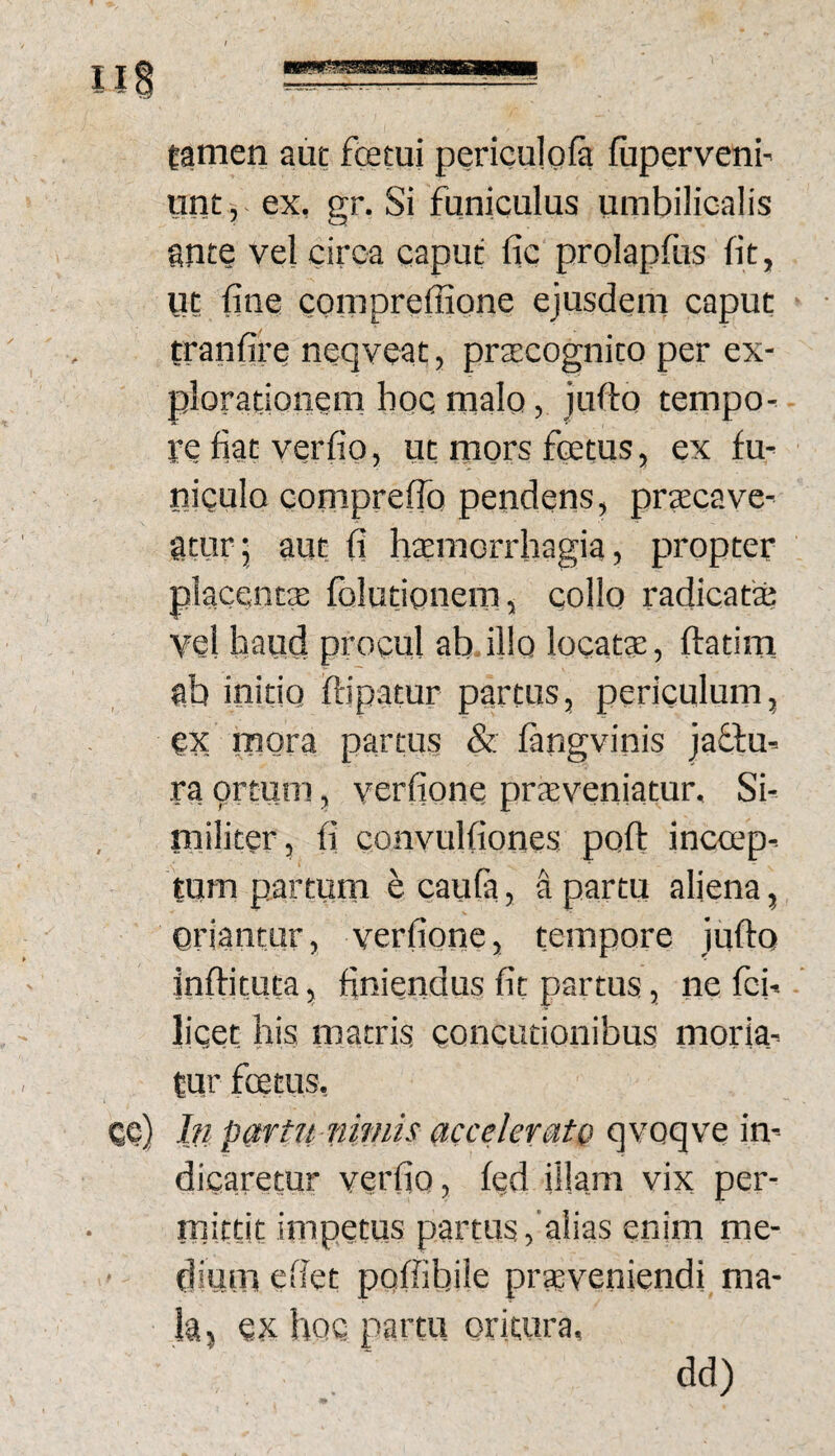 tamen aut fcetui periculofa fiiperveni' unt, ex, gr. Si funiculus umbilicalis snte vel circa caput fic prolapfus fit, ut fine comprefiione ejusdem caput tranfire neqveat, prtecognito per ex¬ plorationem hoc malo, jufto tempo¬ re fiat verfio, ut mors foetus, ex fu¬ niculo compreflo pendens, praecave¬ atur, aut fi htemorrhagia, propter placentx folutionem, collo radicata? vel haud procul ab illo locats, ftatim ab initio ftipatur partus, periculum, ex mora partus & fangvinis ja£tu- ra prtuni, verfione praeveniatur. Si¬ militer, fi convulfiones poft incoep¬ tum partum ^ caufa, a partu aliena, oriantur, verfione, tempore jufto .inftituta, finiendus fit partus, ne fci- licet his matris concutionibus moria¬ tur foetus, ce) In partu nmiis accelerato qvoqve in¬ dicaretur verfio, fed illam vix per¬ mittit impetus partus, alias enim me¬ dium efiet pofiibile prsveniendi ma¬ la, ex hoc partu oritura. dd)