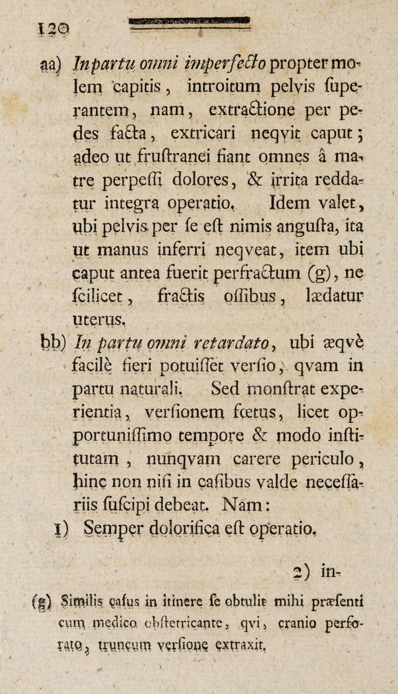 Iga ir-— -^^ ^a) Itipartuoimii miperfeBopvoptQvmQ-- lem 'capitis , introitum pelvis fiipe- j-antem, nam, extradione per pe¬ des fafta, extricari ncqvit caput 5 gdep ut fruftranei fiant omnes I ma-* tre perpeffi dolores, '& irrita redda^ tur integra operatio, Idem valet, pbi pelvis per fe eft nimis angufta, ita ut manus inferri neqveat, item ubi caput antea fuerit perfraflum (g), ne Icilicet, fraflis offibus, Ixdatur uterus, bb) In partu ofnni retardato y ubi Kqvq facile fieri potuiflet verfio ^ qvam in partu naturali. Sed monftrat expe-- rientia, verfionem fcetus, Hcet op- portuniflimo tempore & modo inftf tutaip , nunqvain carere periculo, bine non nifi in cafibus valde necefla- riis mfcipi debeat. Nam: l) Semper dolonfica eft operatio, ?) in-' (g) Similisi cafus in itinere fe obtulit mihi prtefenti cum medico, oliftetricarite, qvij cranio perfo¬ rem y rroncum verfiori? extraxit,