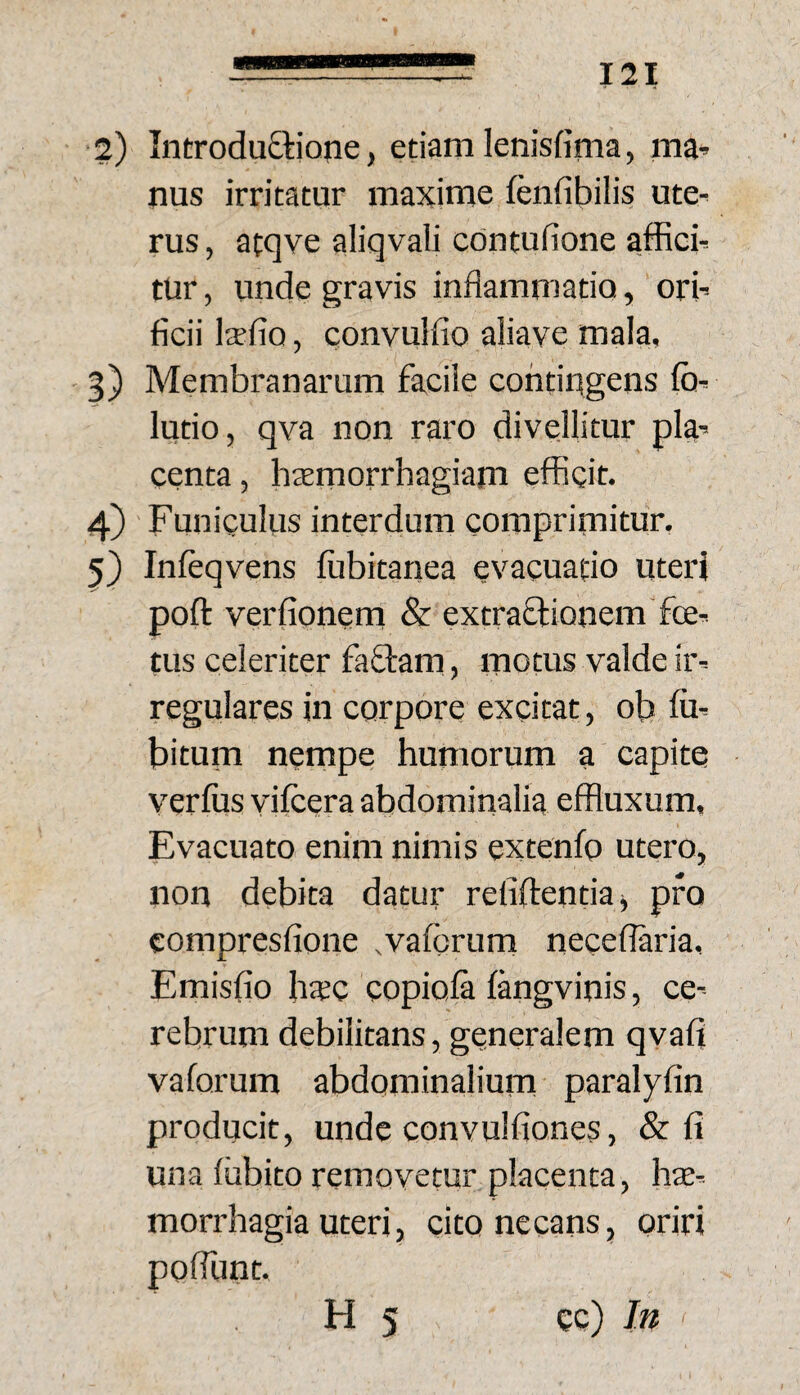 2) Introdu£tiQjie, edam lenisfima, ma» nus irritatur maxime fenfibilis ute¬ rus , atqve aliqvali cdntufione afficb tur, unde gravis inflammatio, orb ficii Itefio, convulfio aliave mala, - 5) Membranarum facile condugens (b^ ludo, qva non raro divellitur pk-- centa, htemorrhagiam efficit. 4) Funiculus interdum comprimitur. 5) Infeqvens fubitanea evacuatio uteri poft verfionem & extraftionem foe^ tus celeriter faCtam, motus valde ir-- regulares in corpore excitat, ob Im bitum nempe humorum a capite verius vilcera abdominalia effluxum, Evacuato enim nimis extenfo utero, non debita datur reliftendaj pro compresfione .valbrum necedaria, Emisfio hsc copiola langvinis, ce¬ rebrum debilitans, generalem qvafl vaforum abdominalium paralyfin producit, unde convulfiones, & fi una liibito removetur placenta, hte-- morrhagia uteri, cito necans, oriri pofiunt. H 5 ec) In (