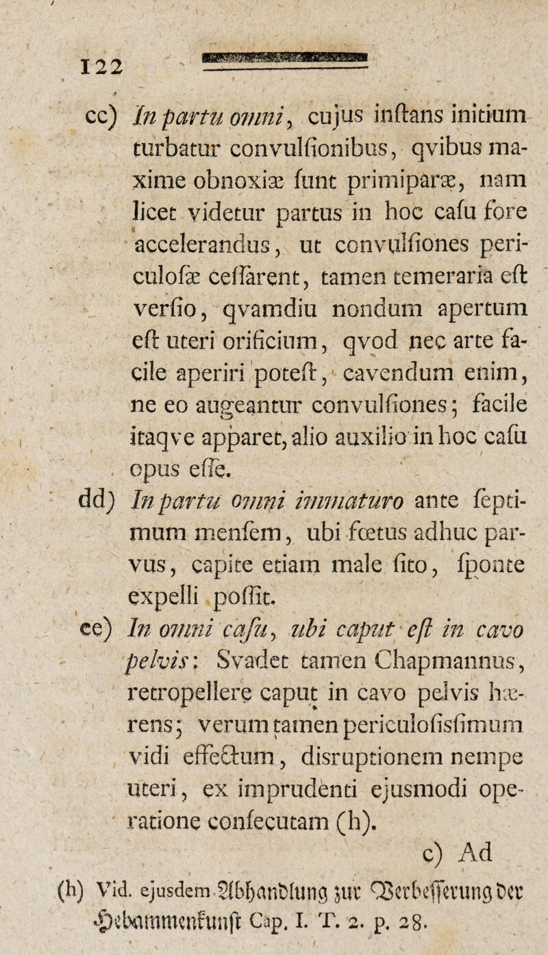 cc) In partu 07nni, cujus inftans initium turbatur convulfionibus, qvibus ma¬ xime obnoxias funt primiparae, nam licet videtur partus in hoc cafu fore accelerandus, ut convuifiones peri- culofe ceilarent, tamen temeraria eft verfio, qvamdiu nondum apertum eft uteri orificium, qvod nec arte fa¬ cile aperiri poteft, ‘ cavendum enim, ne eo augeantur convuifiones; facile itaqve apparet, alio auxilio in hoc cafu opus efie. ddj In partit omni immaturo ante fepti- mum menftm, ubi fetus adhuc par¬ vus, capite etiam male fito, IjDonte expelli poffit. ce) In omni cafu ^ ubi caput ejl in cavo pelvis'. Svadet tamen Chapmannus, retropellere caput in cavo pelvis h;e- rensj verum tamen periculofisfimum vidi elfeflum, disruptionem nempe uteri, ex imprudenti ejusmodi ope¬ ratione confecutam (h). c) Ad (h) vid. ejusdem 51M)ant!(ung juv' QBctficlicvung ‘f)ii>a!timcnfun(l: Cap. i. t. 2. p. 28.