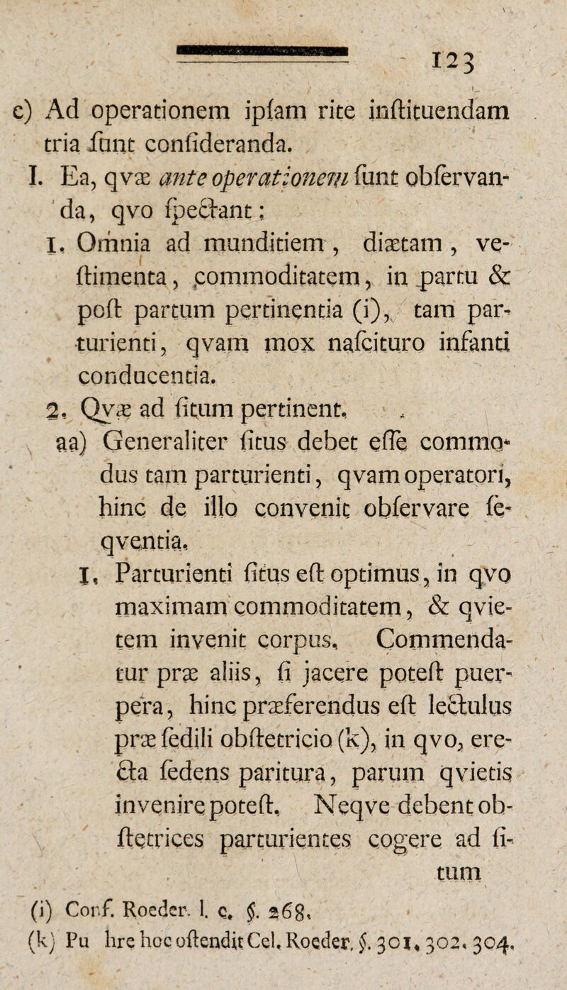 c) Ad operationem iplam rite inftituendam tria font confideranda. I. Ea, qv3E ante operationem funt obfervam da, qvo fj^eddant; 1, Omnia ad munditiem, diaetam, ve- ftimenta, .commoditatem, in partu & poft partum pertinentia (i), tam par^ ■turienti, qvam mox nafcituro infanti conducentia. 2, Qyae ad fitum pertinent, aa) Generaliter fitus debet effe commo* dus tam parturienti, qvam operatori, hinc de illo convenit obiervare fe- qventia, I, Parturienti fidus efl optimus, in qvo maximam commoditatem, & qvie- tem invenit corpus. Commenda¬ tur prae aliis, fi jacere poteft puer¬ pera, hinc praeferendus efl: leffulus prae fedili obdetricio (k), in qvo, ere- fta fedens paritura, parum qvietis invenire poteft, Neqve debent ob- ftetrices parturientes cogere ad fi- tum (i) Cor.f. Roeder. 1. q. 268. (k) Pu hrehocoftenditCcl.Roeder. f 301.302.304.