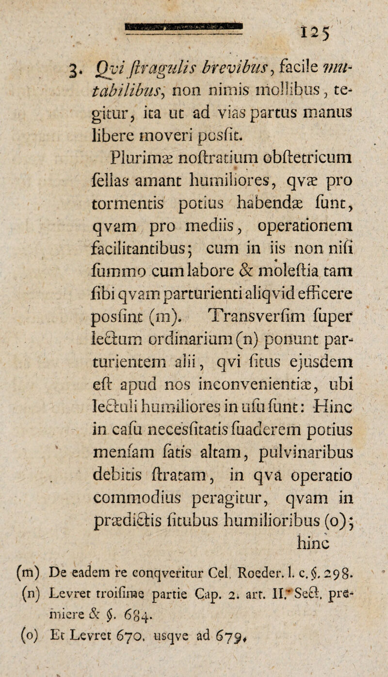 3* Qy^ llragtdis brevibus-) facile vni- tabilibus-) non nimis iiioHibos, te¬ gitur, ita ut ad vias partus manus libere moveri posfit. Plurimae noftratitim obftetricuni fellas amant humiliores, qvae pro tormentis potius habendae funt, qvam pro mediis, operationem facilitantibus; cum in iis non nifi fiimmo cum labore & moleftia tam fibi qvam parturienti aliqvid efficere posfint (m). Transverfim fuper le&um ordinarium (n) ponunt par¬ turientem alii, qvi fitus ejusdem eft apud nos inconvenientiae, ubi leQiuli humiliores in ufii fiint: Hinc in cafu necesfitatis fuaderem potius meniam fatis altam, pulvinaribus debitis ftratam, in qva operatio commodius peragitur, qvam in praediciris fitubus humilioribus (o); hinc (m) De eadem fe conqveritur Cei. Rocder. 1. c. $, 298- (n) Levret troifinse partie Cap. 2. arr. II.' Seft. piS- fniere & $. 684.