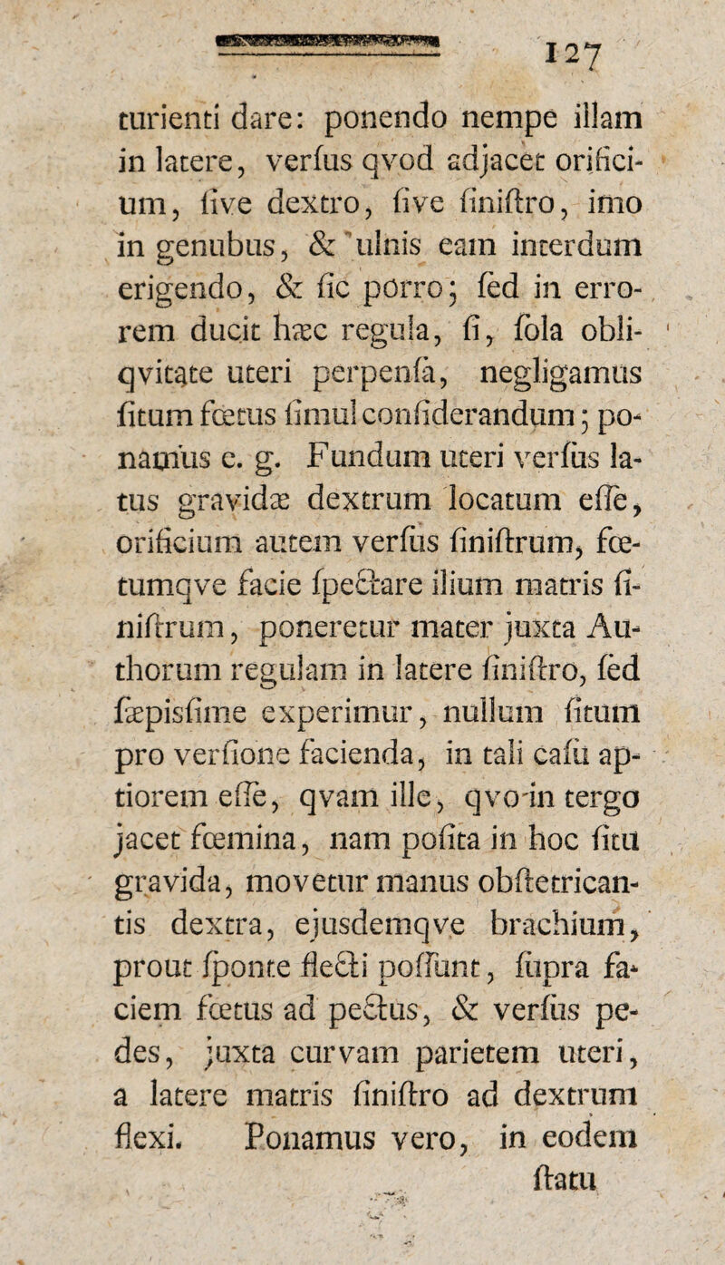 turienti dare: ponendo nempe illam in latere, verfus qvod adjacet orifici¬ um, live dextro, five finiftro, imo in genubus, &'ulnis eam interdum erigendo, & lic porro5 fed in erro¬ rem ducit h(EC regula, fi, fola obii- ' qvitgte uteri perpenfa, negligamus fitum fcetus fimul confiderandum; po¬ namus e. g. Fundum uteri verfus la¬ tus gravidjE dextrum locatum efle, orificium autem verfiis finifirum, fce- tumqve facie fpeOrare ilium matris fi- nifrrum, poneretur mater juxta Au- thorum regulam in latere finiftro, fed fepisfime experimur, nullum fitum pro verfione facienda, in tali cafii ap¬ tiorem efie, qvamille, qvo-in tergo jacet fcemina, nam pofita in hoc fitu ' gravida, movetur manus obftetrican- tis dextra, ejusdemqve brachium, prout fponte flefli poffunt, fiipra fa¬ ciem fcetus ad peffus, & verfiis pe¬ des, juxta curvam parietem uteri, a latere matris finiftro ad dextrum flexi. Ponamus vero, in eodem ffatu 4