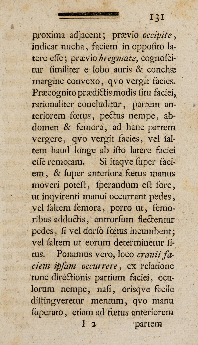 proxima adjacent; prajvio occipite■, indicat nucha, faciem in oppofito la¬ tere elTe; praevio bregmate.^ cognolci- tur iimiliter e lobo auris & concha: margine convexo, qvo vergit facies. Pra:cognito prsedi&is modis litu faciei, rationaliter concluditur, partem an¬ teriorem fcEtus, peflus nempe, ab¬ domen & femora, ad hanc partem vergere, qvo vergit facies, vel fal- tem haud longe ab ifto latere faciei ede remotam. Si itaqve lliper faci¬ em , & fuper anteriora foetus manus moveri poteft, Iperandum eft fore, ut inqvirenti manui occurrant pedes, vel laltem femora, porro ut, femo¬ ribus adduflis,‘antrorfum fleftentur pedes, fi vel dorlb foetus incumbent; vel faltem ut eorum determinetur fi- tus. Ponamus vero, loco cranii fa¬ ciem ipfa?n occurrere, ex relatione tunc direftionis partium faciei, ocu¬ lorum nempe, nafi, orisqvc facile diftingveretur mentum, qvo manu ftiperato, etiam ad foetus anteriorem