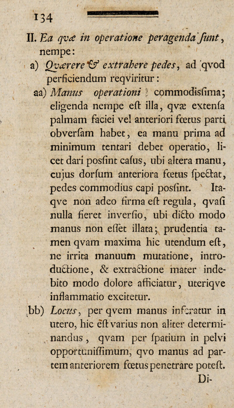 II. Ea qva in operatione peragenda 'funt ^ nempe: a) Qvcerere extrahere pedes, ad'qvod perficiendum reqviritur: aa) Manus operationi t commodisfima; eligenda nempe eft illa, qvje extenfa palmam faciei vel anteriori foetus parti obverfam habet, ea manu prima ad minimum tentari debet operatio, li¬ cet dari posfint cafus, ubi altera manu, cujus dorfum anteriora foetus Ipeftat, pedes commodius capi posfint. Ita- qve non adeo firma efl: regula, qvafi nulla fieret inverfio, ubi diOio modo manus non effet illata; prudentia ta¬ men qvam maxima hic utendum eft, ne irrita manuum mutatione, intro- duflione, & extratlione mater inde¬ bito modo dolore afficiatur, uteriqve inflammatio excitetur. jbb) Locus, per qvem manus inferatur in utero, hic eft varius non aliter determi- .nandus, qvam per fpatium in pelvi opportuniffimum, qvo manus ad par¬ tem anteriorem foetus penetrare poteft. Di-