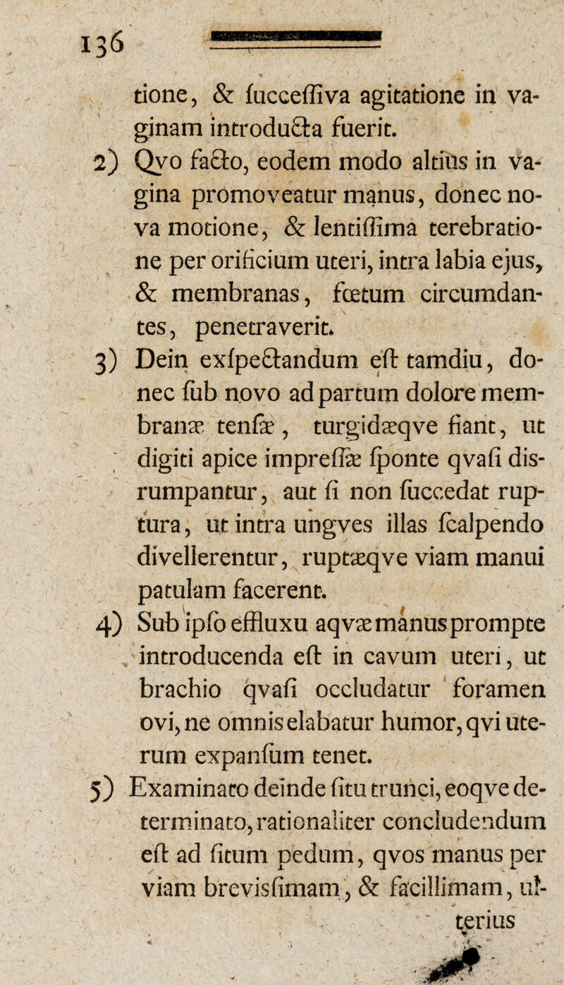 m tione, & fucceffiva agitatione in va¬ ginam introdu£la fuerit. 2) Qyo faOio, eodem modo altius in va¬ gina promoveatur manus, donec no¬ va motione, & lenciffima terebratio¬ ne per orificium uteri, intra labia ejus, & membranas, fcetum circumdan¬ tes , penetraverit. 3) Dein exfpeflandum eft tamdiu, do¬ nec fub novo ad partum dolore mem- branse tenfe^, turgidsqve fiant, ut ■ digiti apice impreflte Iponte qvafi dis- rumpantur, aut fi non fiiccedat rup¬ tura , ut intra ungves illas Icalpendo divellerentur, ruptieqve viam manui patulam facerent. 4) Sub ipfbeffluxu aq vae manus prompte introducenda eft in cavum uteri, ut brachio qvafi occludatur foramen ovi, ne omnis elabatur humor, qvi ute¬ rum expanfiim tenet. 5) Examinato deinde fitu trunci, eoqve de¬ terminato, rationaliter concludendum eif ad fitum pedum, qvos manus per viam brevisfimam, & facillimam, ul¬ terius