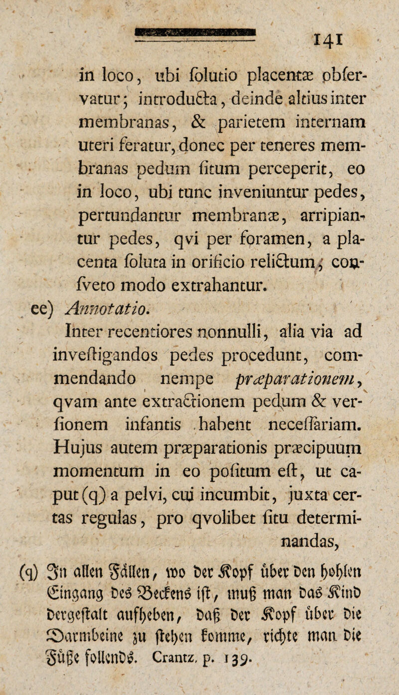 in loco, ubi folutio placentae pbfer- vatur; introduQra, deinde altius inter membranas, & parietem internam uteri feratur, donec per teneres mem¬ branas pedum fitum perceperit, eo in loco, ubi tunc inveniuntur pedes, pertundantur membranse, arripiam tur pedes, qvi per foramen, a pla¬ centa fbluta in orificio reliflum^ cou- fveto modo extrahantur, ee) Annotatio. Inter recentiores nonnulli, alia via ad inveffigandos pedes procedunt, com¬ mendando nempe praeparationem, qvam ante extraftionem pedum & ver- fionem infantis habent necedariam. Hujus autem praeparationis prjEcipuum momentum in eo pofitum eft, ut ca¬ put (q) a pelvi, cui incumbit, juxta cer¬ tas regulas, pro qvolibet litu determi¬ nandas, Cq) 3n atlen §dl(en / wo t>cc d?opf uber Den €tnc5ang ®ecfift, niu§ man Dag Devgcjlalt aufbebtn, bajj Det ^opf ubec Die Sarmbeine ju jtel)cn Eomme/ tic^te maa Die Su^e follenD^. Cramz, p. 135.