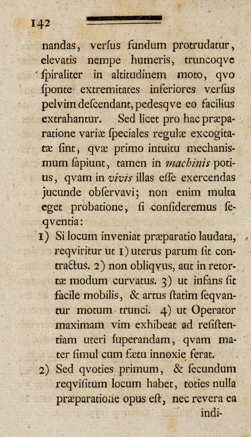 nandas, verfus fundum protrudatur, elevatis nempe humeris, truncoqvc ' fpiraliter in altitudinem moto, qvo Iponte extremitates inferiores verfus pelvim defcendant,pedesq ve eo facilius extrahantur. Sed licet pro hac prxpa- . ratione vari£ fpeciales regulae excogita¬ tae fint, qvae primo intuitu mechanis¬ mum fipiunt, tamen in machinis poti¬ us , qvam in vivis illas elle exercendas jucunde obfervavi; non enim multa eget probatione, fi -confideremus fe- qventia: ’ l) Si locum inveniat praeparatio laudata, » reqviritur ut i) uterus parum fit con- traftus. 2) non obliqvus, aut in retor¬ tae modum curvatus. 3) ut infans fit facile mobilis, & artus ftatim leqvan- tur motum trunci. 4) ut Operator maximam vim exhibeat ad refiften- tiam uteri fuperandam, qvam ma¬ ter fimul cum fetu innoxie ferat. / 2) Sed qvoties primum, & fecundum reqvifitum locum habet, toties nulla praeparatione opus eft, nec revera ea indi-