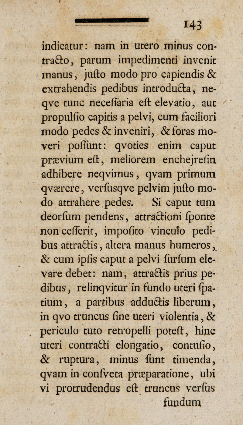 B 143 indicatur: nam in utero minus con- trafto, parum impedimenti invenit manus, jufto modo pro capiendis & extrahendis pedibus introduflia, ne- qve tunc necei^ria eft elevatio, aut propulfio capitis a pelvi, cum faciliori modo pedes & inveniri, & foras mo¬ veri poflunt: qvoties enim caput praevium eft, meliorem enchejrefin adhibere neqvimus, qvam primum qvaerere, verfusqve pelvim jufto mo¬ do attrahere,pedes. Si caput tum deorfom pendens, attraftioni Iponte noncefterit, impolito vinculo pedi¬ bus attraOas, altera manus humeros, & cum ipfis caput a pelvi furfum ele¬ vare debet: nam, attraftis prius pe¬ dibus , relinqvitur in fundo uteri Ipa- tium, a partibus addu8:is liberum, in qvo truncus fine uteri violentia, & periculo tuto retropelli poteft, hinc uteri contrafti elongatio, contufio, & ruptura, minus fiint timenda, qvam in confveta praeparatione, ubi vi protrudendus eft truncus verfus fundum