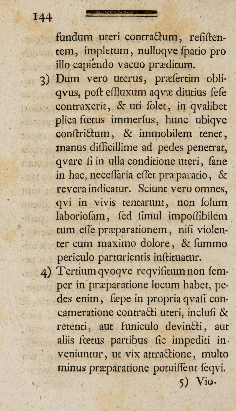 fundum uteri concraQium, refiften- tem, impletum, nulloqve (patio'pro illo capiendo vacuo prteditum. 3) Dum vero uterus, prsfertim obli- qvus, poft effluxum aqvae diutius fe(e . ■ contraxerit, & uti (olet, in qvalibet plica fcetus immer(us, hunc ubiqve conftriftum, & immobilem tenet, manus difficillime ad pedes penetrat, qvare (i in ulla conditione uteri, (ane in hac, neceflaria eiTet prteparatio, & revera indicatur. Sciunt vero omnes, qvi in vivis tentarunt, non folum laborio(am, (ed (imul impoffibilem tum eiTe praeparationem, nifi violen¬ ter cum maximo dolore, & fummo periculo parturientis inftituatur. 4) Tertium qvoqve reqvifitum non (em- per in praeparatione locum habet, pe¬ des enim, (xpe in propria qvali con¬ cameratione contrafli uteri, inclufi & retenti, aut funiculo devinffi, aut aliis fcEtus partibus (ic impediti in¬ veniuntur, ut vix attraOrione, multo minus praeparatione potuiflent feqvi. 5) Vio-