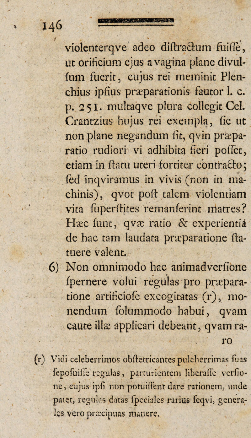 violenterqve adeo diftraStum fliiffi, ut orificium ejus a vagina plane divul^ fum fuerit, cujus rei meminit Plen- chius ipfius prxparationis fautor 1. c, p. 251. multaqve plura collegit Cei. Crantzius hujus rei exempla, fic ut non plane negandum fit, qvin praepa¬ ratio rudiori vi adhibita fieri pollet, etiam in flatu uteri fortiter cbntraflo; fed inqviramus in vivis (non in ma¬ chinis), qvot poft talem violentiam vita fuperllites remanferint matres? Hatc funt, qva; ratio & experienda de hac tam laudata praeparatione fta- tuere valent. 6) Non omnimodo hac animadverfione fpernere volui regulas pro praepara¬ tione artificiofe excogitatas (r), mo¬ nendum fblummodo habui, qvam caute illae applicari debeant, qvam ra¬ ro (r) Vidi celeberrimos obftetricantes pulcherrimas fuas fepofuifie regulas, parturientem liberallc verfio- ne, cujus ipfi non potuiffent dare rationem, unde patet, regules datas fpeciales rarius fetjvi, genera¬ les vero prateipuas manere.