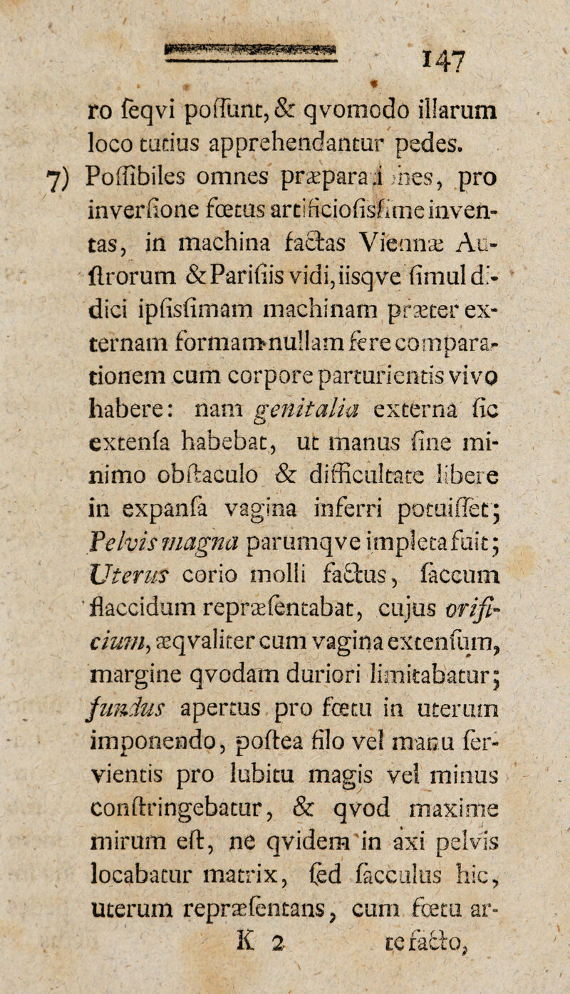 ro ftqvi pofrunc,& qvomodo illarum loco tudus apprehendantur pedes. 7) Poffibiles omnes praepara i ;iies, pro inverfione fcetus artificiofisfime inven¬ tas, in machina faOras Vieans Au- flrorum &Pari(iis vidi, iisqve (imul di¬ dici ipfisfimam machinam prxter ex¬ ternam formamnullam fere compara¬ tionem cum corpore parturientis vivo habere: nam genitalia externa fic extenfa habebat, ut manus fine mi¬ nimo obftaculo & difficultate libere in expanfa vagina inferri potuiflet; Telvismagna parumqve impletafuit; Uterus corio molli faftus, faecum ■flaccidam reprffilentabat, cujus orifi- cium., asqvalitercum vagina extenlum, margine qvodam duriori limitabatur; junius apertus pro festu in uterum imponendo, poftea filo vel manu fer- vientis pro lubitu magis vel minus conftringebatur, & qvod maxime mirum eft, ne qvidem'in axi pelvis locabatur matrix, fed facculus hic, uterum reprsfentans, cum fcetu ar- K 2 te fafto,