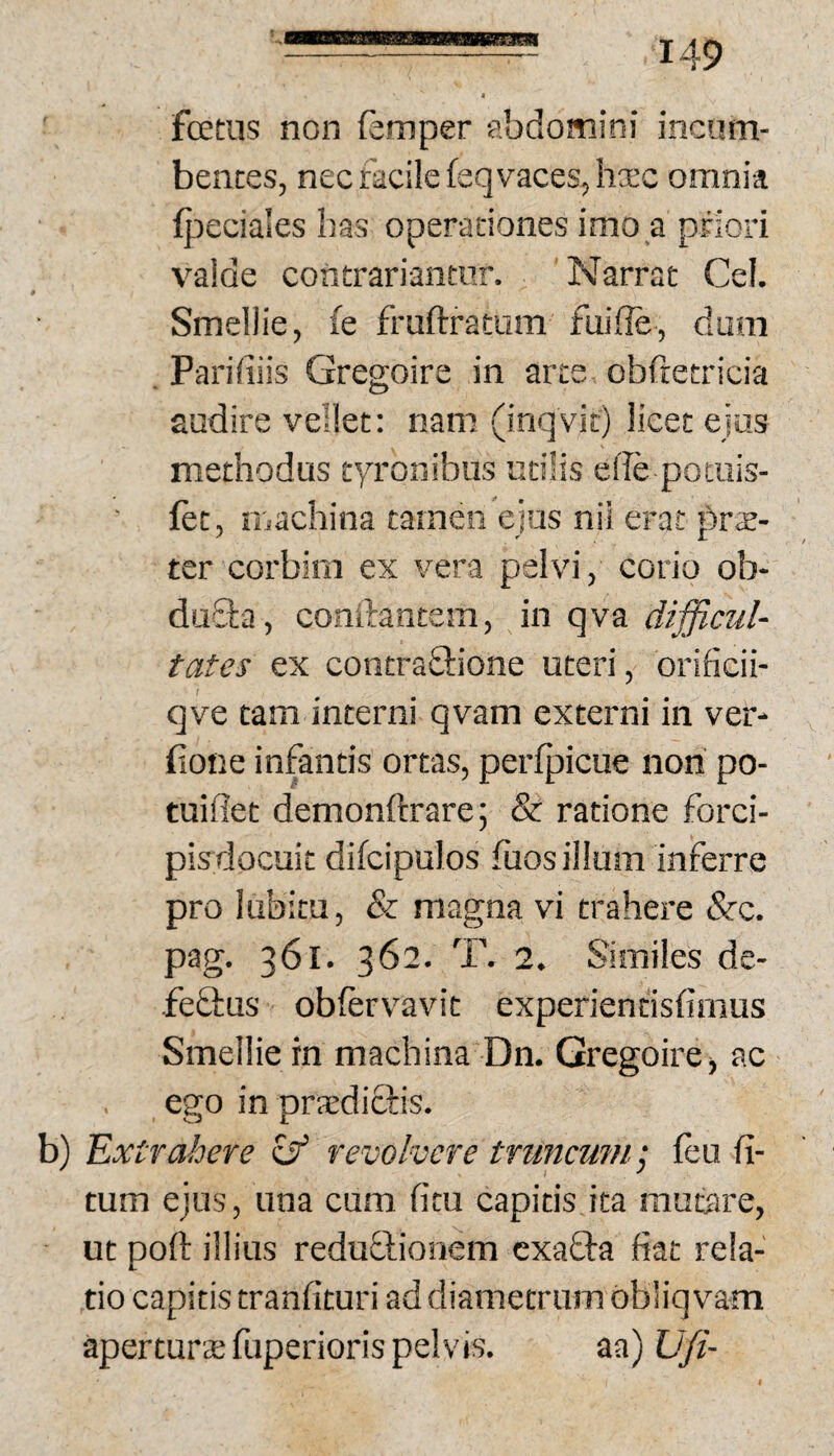 fcEtus non (eimper abdomini incum¬ bentes, nec meile feq vaces, hxc omnia lj^)eciales has operationes imo a priori valde contrariantur. Narrat Cei. Smellie, fe fraftratum fuille, dum . Paridiis Gregoire in arte obftetricia audire vellet: nam (inq vit) licet ejas methodus tyronibus utilis elle potuis- fet, liiachina tamen ejus nil erat prae¬ ter corbini ex vera pelvi, corio ob- duQia, conftantem, in qva difficul¬ tates ex contraQ:ione uteri, orificii- qve tam interni qvam externi in ver- bone infantis ortas, perfpicue non po- tuiflet demonftrare; & ratione forci- pisdocuit difcipulos fuos ilium inferre pro lubitu, & magna vi trahere &c. pag. 361. 362. T. 2. Similes de- feftus obfervavit experientisdmus Smellie in machina Dn. Gregoire j ac ego in praedictis. b) 'Extrahere ^ revolvere truncumleu fi- tum ejus, una cum ficu capitis ita mutare, ut poft illius reduflionem cxafta fiat rela¬ tio capitis tranfituri ad diametrum obliqvam apertura; fuperioris pelvis. aa) Ufi-