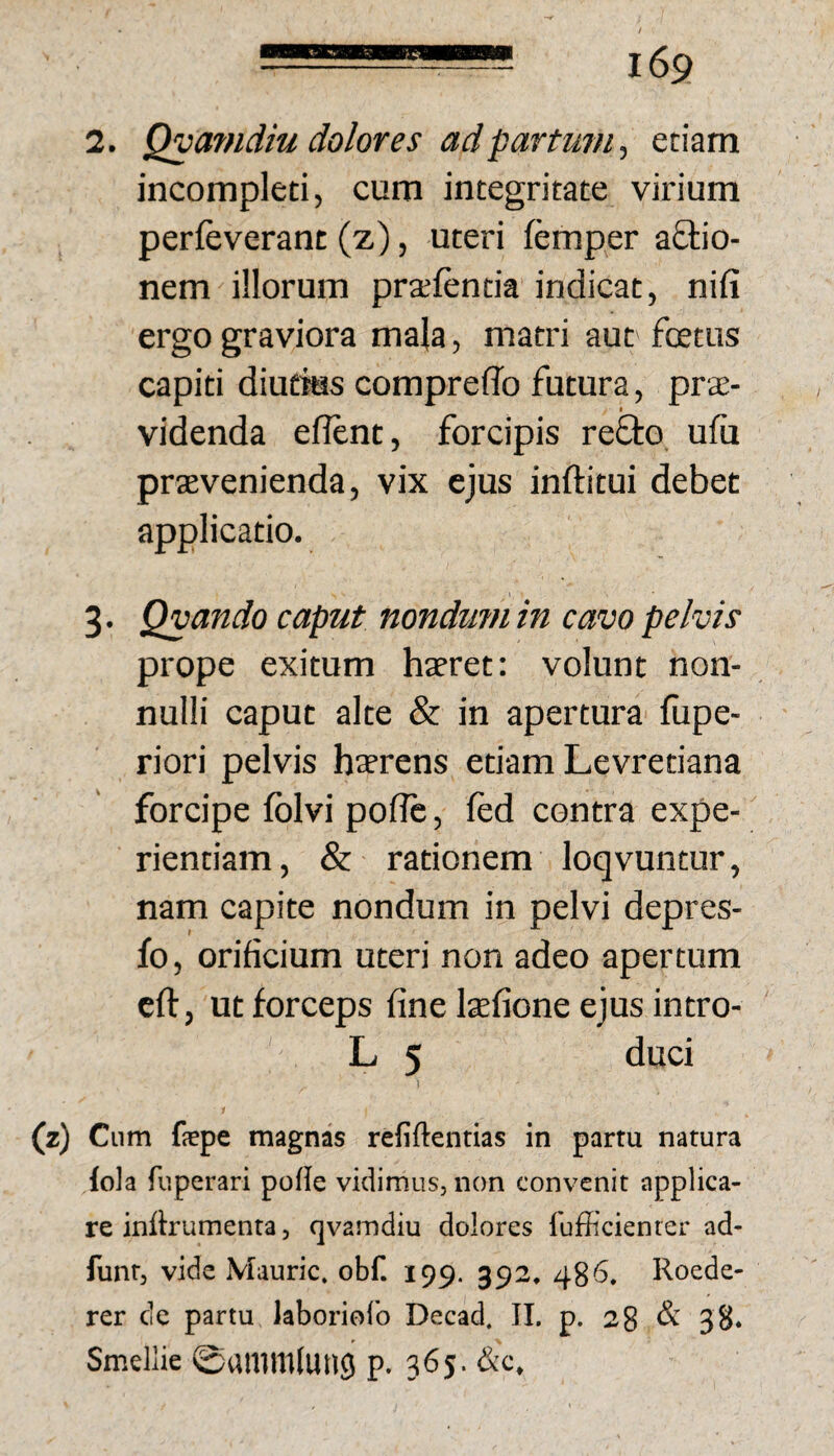 2. Qyamdiu dolores adpartuTU, etiam incompleti, cum integritate virium perleverant (z), uteri femper aQ:io- nem illorum pralentia indicat, nifi ergo graviora mala, matri aut foetus capiti diutms compreffo futura, prae¬ videnda eflent, forcipis refto ufu praevenienda, vix ejus inftitui debet applicatio. 3. Qvando caput nondum in cavo pelvis prope exitum haeret: volunt non¬ nulli caput alte & in apertura fupe- riori pelvis haerens etiam Levretiana forcipe folvi poflc, fed contra expe¬ rientiam, & rationem loqvuntur, nam capite nondum in pelvi depres- fo, orificium uteri non adeo apertum cft, ut forceps fine laefione ejus intro- L 5 duci 1 (z) Cum fepe magnas refiftenrias in parru natura iola fuperari pofle vidimus, non convenit applica¬ re inttrumenta, qvamdiu dolores fufficienter ad- funt, vide Mauric. obf. 199. 392. 486. Roede- rer cie partu laboriofo Decad. II. p. 28 & 38. Smellie ©«mmluiici p. 365. &c.