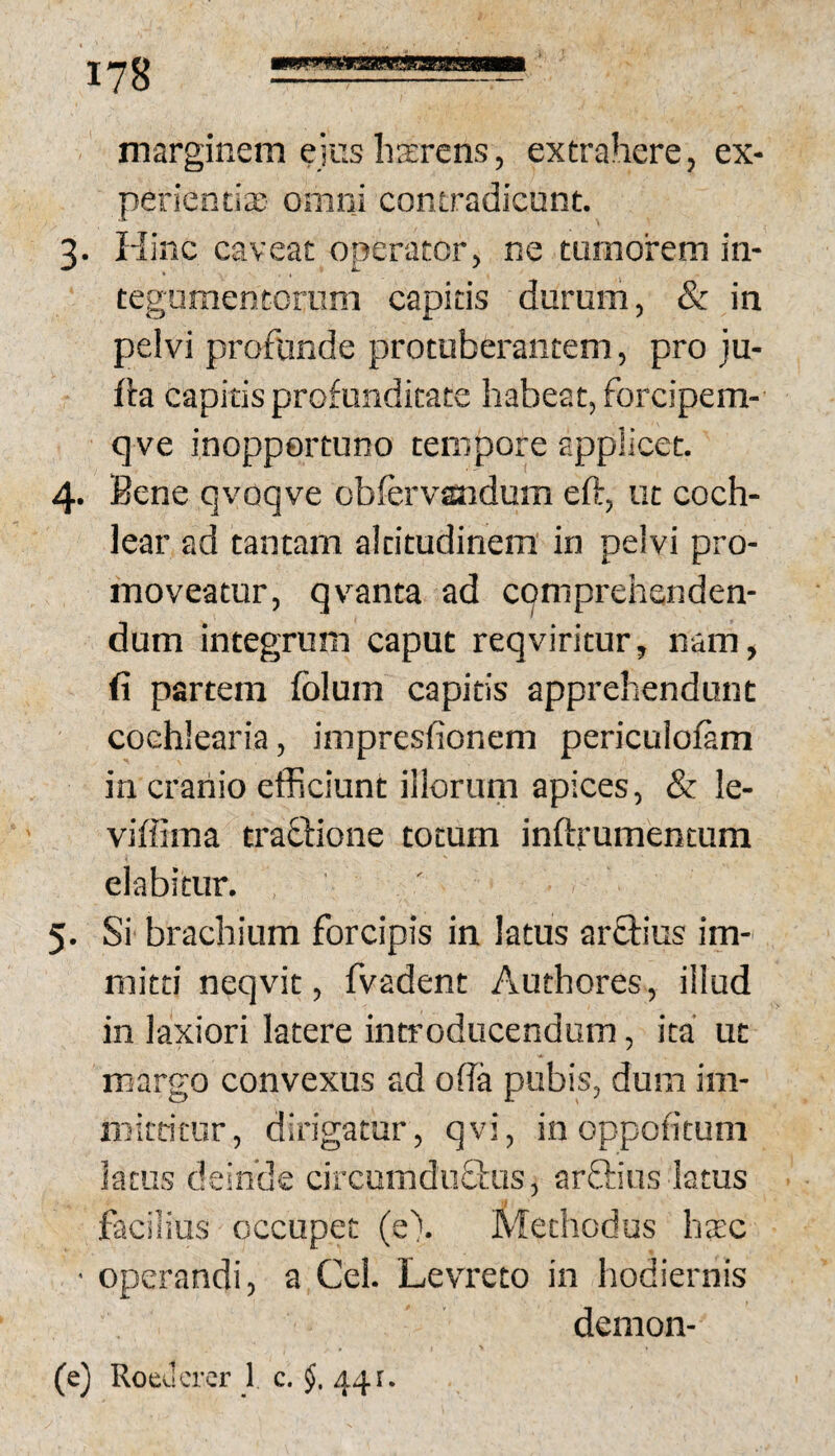 marginem ejus hxrens, extrahere, ex¬ perienda: omni contradicunt. 3. Flinc caveat operator, ne tumorem in- teguraencorum capitis durum, & in pelvi profunde protuberantem, pro ju- fla capitis profunditate habeat, forcipem- qve inopportuno tempore applicet. 4. Bene qvoqve obfervandum eft, ut coch¬ lear ad tantam altitudinem in pelvi pro¬ moveatur, qvanta ad cqmprehsnden- dum integrum caput reqviritur, nam, fi partem folum capitis apprehendunt cochlearia, impresfionem periculofam in cranio efficiunt illorum apices, & le- viffima trabdione totum inftrumentum elabitur. 5. Si brachium forcipis in latus arfiius im¬ mitti neqvit, fvadent Authores, illud in laxiori latere introducendum, ita' ut margo eonvexus ad ofia pubis, dum im- mitritur, dirigatur, qvi, in oppontum latus deinde circumdu&is, arftius latus I facilius occupet (e). Methodus hxc • operandi, a Cei. Levreto in hodiernis demon- (e) Roeucrer 1 c. 441.