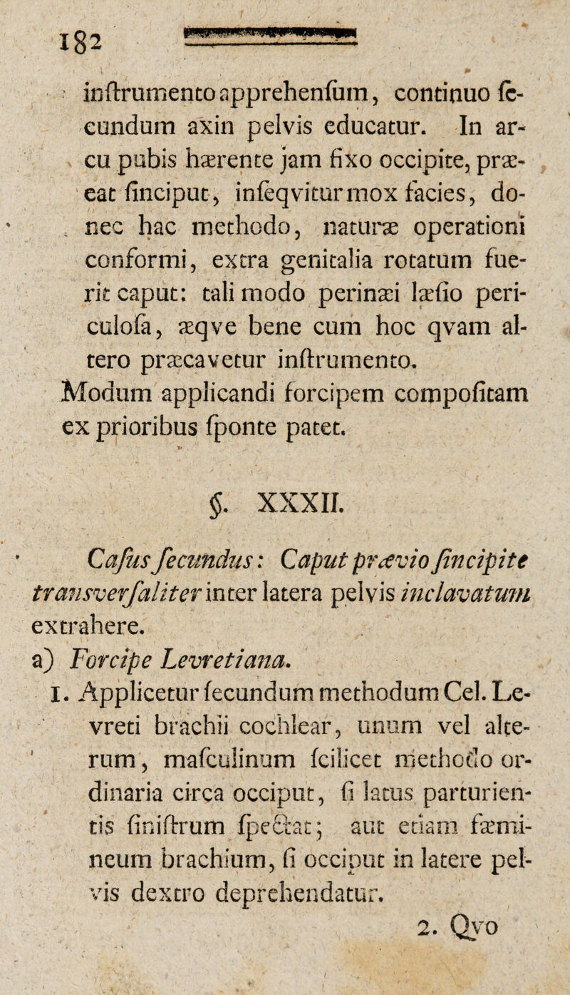 inftrumentoapprehenfum, continuo ft- eundum axin pelvis educatur. In ar¬ cu pubis hsrente jam fixo occipite, prsE- eatfinciput, infeqviturmox facies, do- . nec hac methodo, naturce operationi conformi, extra genitalia rotatum fue¬ rit caput: tali modo perinaei laefio peri- culofa, aeqve bene cum hoc qvam al¬ tero praecavetur inflrumento. Modum applicandi forcipem compotitam ex prioribus fponte patet. §. XXXII. Cajusfecundus: Caput praviofincipite transverjaliterxxswc latera pelvis mclavatmn extrahere. a) Forcipe Levretiana, I. Applicetur fecundum methodum Cei. Le- vreti brachii cochlear, unum vel ake- ' rum, mafculinum fcilicet methodo or¬ dinaria circa occiput, fi latus parturien¬ tis finiftrum fpeffat', aut etiam famri- neum brachium, fi occiput in latere pel¬ vis dextro deprehendatur. 2. Q\'0