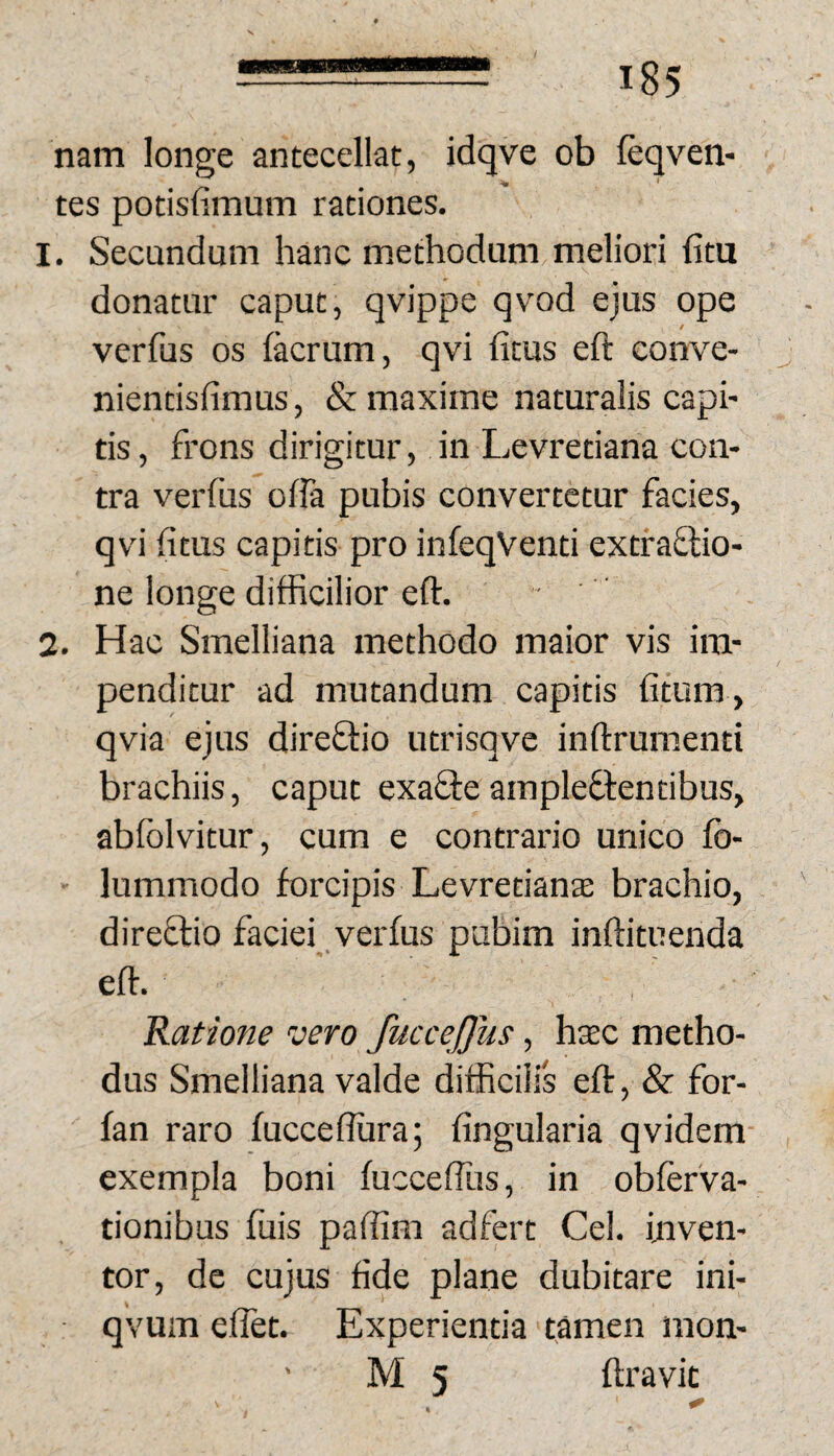 nam longe antecellat, idqve ob leqven- tes potisfimum rationes. 1. Secundum hanc methodum meliori hm donatur caput, qvippe qvod ejus ope / verfus os (aerum, qvi fitus eft conve- nientisfimus, & maxime naturalis capi¬ tis, frons dirigitur, in Ljevretiana con¬ tra verfus offa pubis convertetur facies, qvi (itus capitis pro infeqVenti extfaflio- ne longe difficilior eft. 2. Hac Smelliana methodo maior vis im¬ penditur ad mutandum capitis (itum, qvia ejus direffio utrisqve inftrumenti brachiis, caput exafleampleflentibus, abfblvitur, cum e contrario unico fb- lummodo forcipis Levretiana brachio, direflio faciei verfus pubim inftituenda eft. Ratione vero fuccejjus, hxc metho¬ dus Smelliana valde difficilis eft, & for- fan raro fucceflura; (ingularia qvidem exempla boni fucceffus, in obferva- tionibus fuis paftim adfert Cei. uiven- tor, de cujus fide plane dubitare ini- qvum effet. Experientia tamen mon-